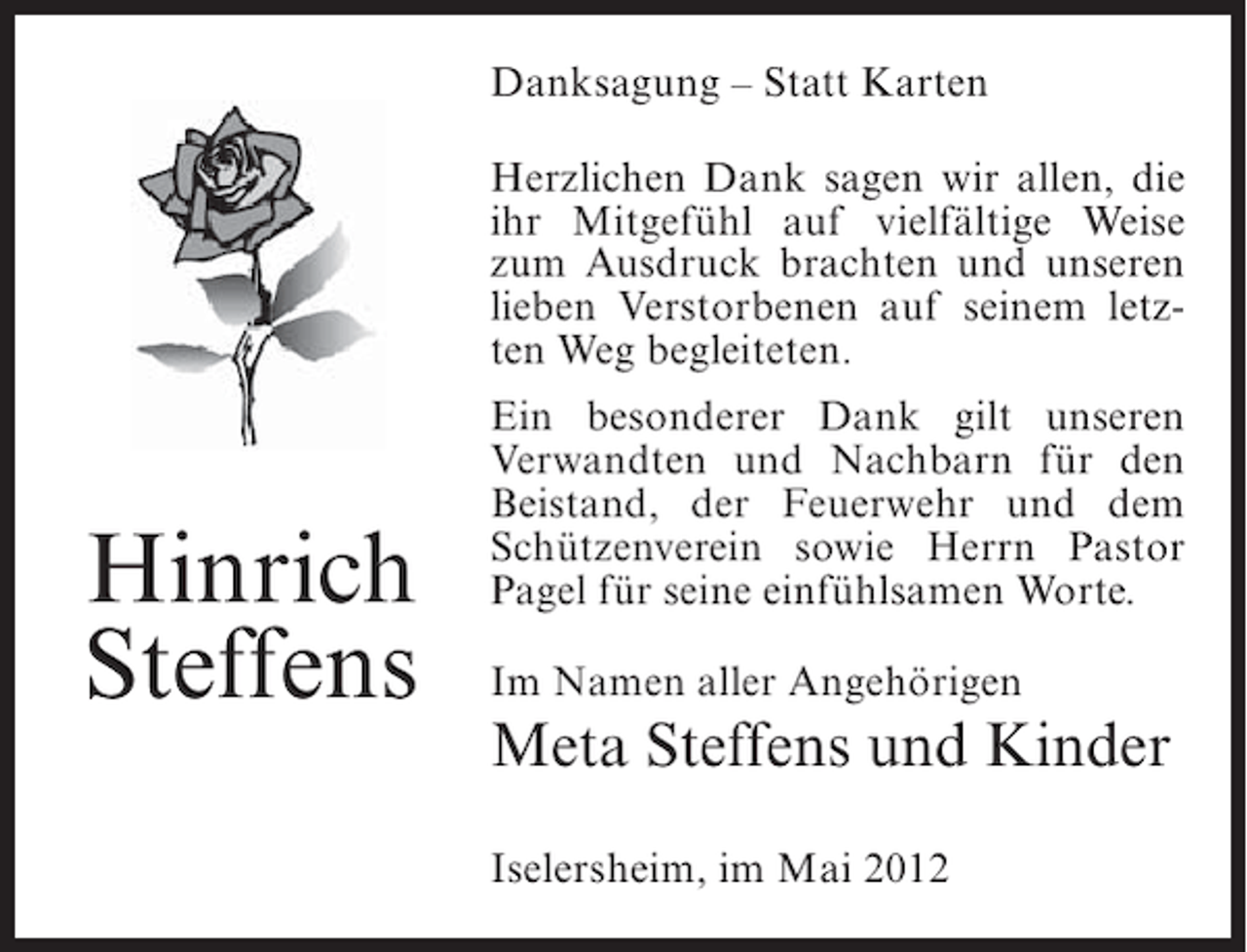 <p>Danksagung – Statt Karten<br />Herzlichen Dank sagen wir allen, die<br />ihr Mitgefühl auf vielfältige Weise<br />zum Ausdruck brachten und unseren<br />lieben Verstorbenen auf seinem letzten Weg begleiteten.</p><p>Hinrich<br />Steffens</p><p>Ein besonderer Dank gilt unseren<br />Verwandten und Nachbarn für den<br />Beistand, der Feuerwehr und dem<br />Schützenverein sowie Herrn Pastor<br />Pagel für seine einfühlsamen Worte.<br />Im Namen aller Angehörigen</p><p>Meta Steffens und Kinder<br />Iselersheim, im Mai 2012</p>