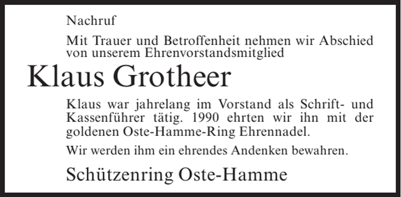 <p>Nachruf<br />Mit Trauer und Betroffenheit nehmen wir Abschied<br />von unserem Ehrenvorstandsmitglied</p><p>Klaus Grotheer</p><p>Klaus war jahrelang im Vorstand als Schrift- und<br />Kassenführer tätig. 1990 ehrten wir ihn mit der<br />goldenen Oste-Hamme-Ring Ehrennadel.<br />Wir werden ihm ein ehrendes Andenken bewahren.</p><p>Schützenring Oste-Hamme</p>