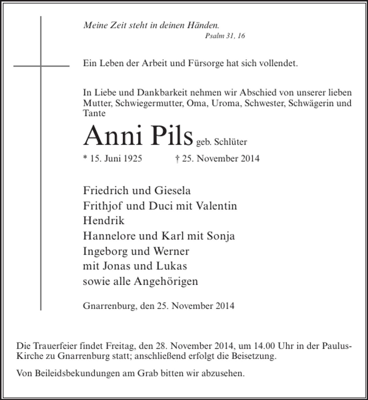 <p>Meine Zeit steht in deinen Händen.<br />Psalm 31, 16</p><p>Ein Leben der Arbeit und Fürsorge hat sich vollendet.<br />In Liebe und Dankbarkeit nehmen wir Abschied von unserer lieben<br />Mutter, Schwiegermutter, Oma, Uroma, Schwester, Schwägerin und<br />Tante</p><p>Anni Pils<br />* 15. Juni 1925</p><p>geb. Schlüter</p><p>† 25. November 2014</p><p>Friedrich und Giesela<br />Frithjof und Duci mit Valentin<br />Hendrik<br />Hannelore und Karl mit Sonja<br />Ingeborg und Werner<br />mit Jonas und Lukas<br />sowie alle Angehörigen<br />Gnarrenburg, den 25. November 2014</p><p>Die Trauerfeier findet Freitag, den 28. November 2014, um 14.00 Uhr in der PaulusKirche zu Gnarrenburg statt; anschließend erfolgt die Beisetzung.<br />Von Beileidsbekundungen am Grab bitten wir abzusehen.</p>
