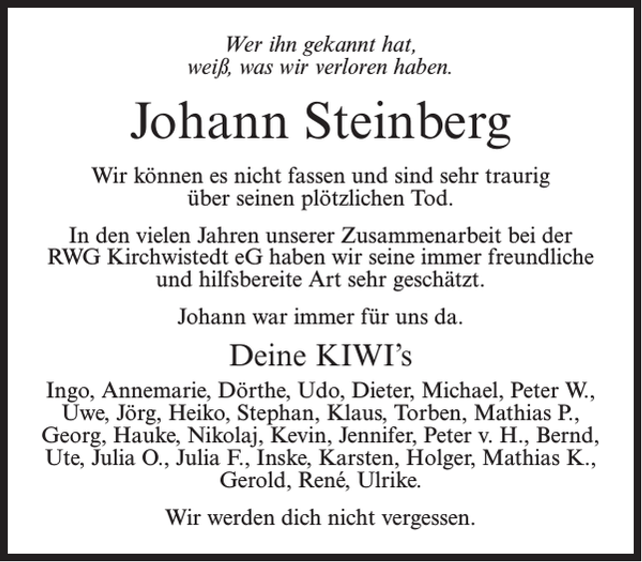 <p>Wer ihn gekannt hat,<br />weiß, was wir verloren haben.</p><p>Johann Steinberg<br />Wir können es nicht fassen und sind sehr traurig<br />über seinen plötzlichen Tod.<br />In den vielen Jahren unserer Zusammenarbeit bei der<br />RWG Kirchwistedt eG haben wir seine immer freundliche<br />und hilfsbereite Art sehr geschätzt.<br />Johann war immer für uns da.</p><p>Deine KIWI’s<br />Ingo, Annemarie, Dörthe, Udo, Dieter, Michael, Peter W.,<br />Uwe, Jörg, Heiko, Stephan, Klaus, Torben, Mathias P.,<br />Georg, Hauke, Nikolaj, Kevin, Jennifer, Peter v. H., Bernd,<br />Ute, Julia O., Julia F., Inske, Karsten, Holger, Mathias K.,<br />Gerold, René, Ulrike.<br />Wir werden dich nicht vergessen.</p>