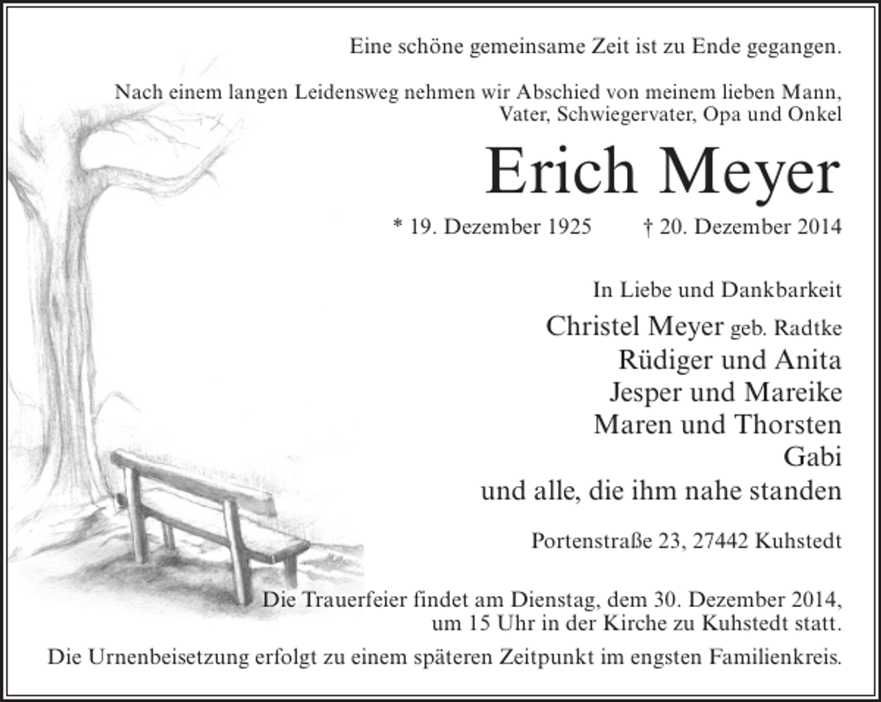 <p>Eine schöne gemeinsame Zeit ist zu Ende gegangen.<br />Nach einem langen Leidensweg nehmen wir Abschied von meinem lieben Mann,<br />Vater, Schwiegervater, Opa und Onkel</p><p>Erich Meyer<br />* 19. Dezember 1925</p><p>† 20. Dezember 2014</p><p>In Liebe und Dankbarkeit</p><p>Christel Meyer geb. Radtke<br />Rüdiger und Anita<br />Jesper und Mareike<br />Maren und Thorsten<br />Gabi<br />und alle, die ihm nahe standen<br />Portenstraße 23, 27442 Kuhstedt<br />Die Trauerfeier findet am Dienstag, dem 30. Dezember 2014,<br />um 15 Uhr in der Kirche zu Kuhstedt statt.<br />Die Urnenbeisetzung erfolgt zu einem späteren Zeitpunkt im engsten Familienkreis.</p>