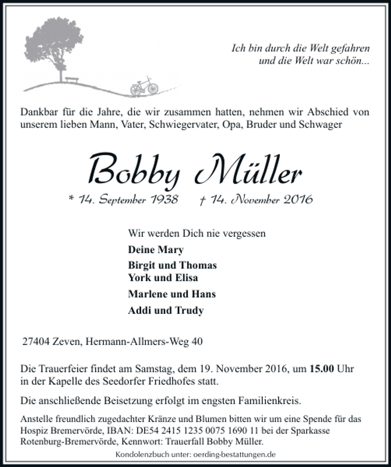 <p>Ich bin durch die Welt gefahren<br />und die Welt war schön...</p><p>Dankbar für die Jahre, die wir zusammen hatten, nehmen wir Abschied von<br />unserem lieben Mann, Vater, Schwiegervater, Opa, Bruder und Schwager</p><p>Bobby Müller</p><p>* 14. September 1938</p><p>† 14. November 2016</p><p>Wir werden Dich nie vergessen<br />Deine Mary<br />Birgit und Thomas<br />York und Elisa<br />Marlene und Hans<br />Addi und Trudy<br />27404 Zeven, Hermann-Allmers-Weg 40<br />Die Trauerfeier findet am Samstag, dem 19. November 2016, um 15.00 Uhr<br />in der Kapelle des Seedorfer Friedhofes statt.<br />Die anschließende Beisetzung erfolgt im engsten Familienkreis.<br />Anstelle freundlich zugedachter Kränze und Blumen bitten wir um eine Spende für das<br />Hospiz Bremervörde, IBAN: DE54 2415 1235 0075 1690 11 bei der Sparkasse<br />Rotenburg-Bremervörde, Kennwort: Trauerfall Bobby Müller.<br />Kondolenzbuch unter: oerding-bestattungen.de</p>