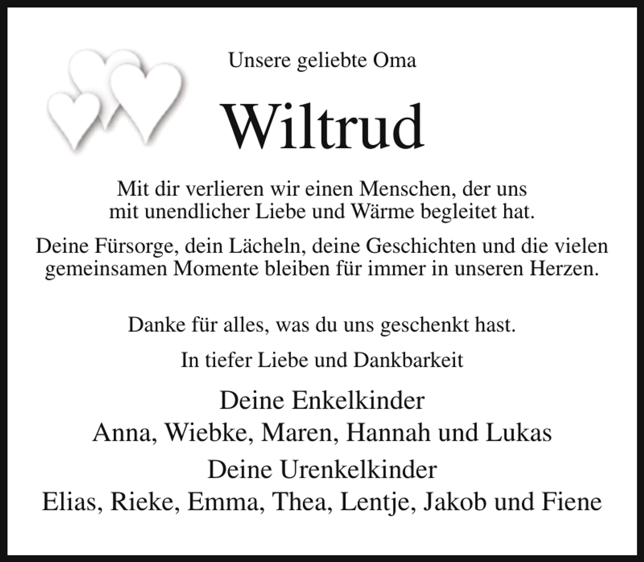 <p>Unsere geliebte Oma</p><p>Wiltrud<br />Mit dir verlieren wir einen Menschen, der uns<br />mit unendlicher Liebe und Wärme begleitet hat.<br />Deine Fürsorge, dein Lächeln, deine Geschichten und die vielen<br />gemeinsamen Momente bleiben für immer in unseren Herzen.<br />Danke für alles, was du uns geschenkt hast.<br />In tiefer Liebe und Dankbarkeit</p><p>Deine Enkelkinder<br />Anna, Wiebke, Maren, Hannah und Lukas<br />Deine Urenkelkinder<br />Elias, Rieke, Emma, Thea, Lentje, Jakob und Fiene</p>