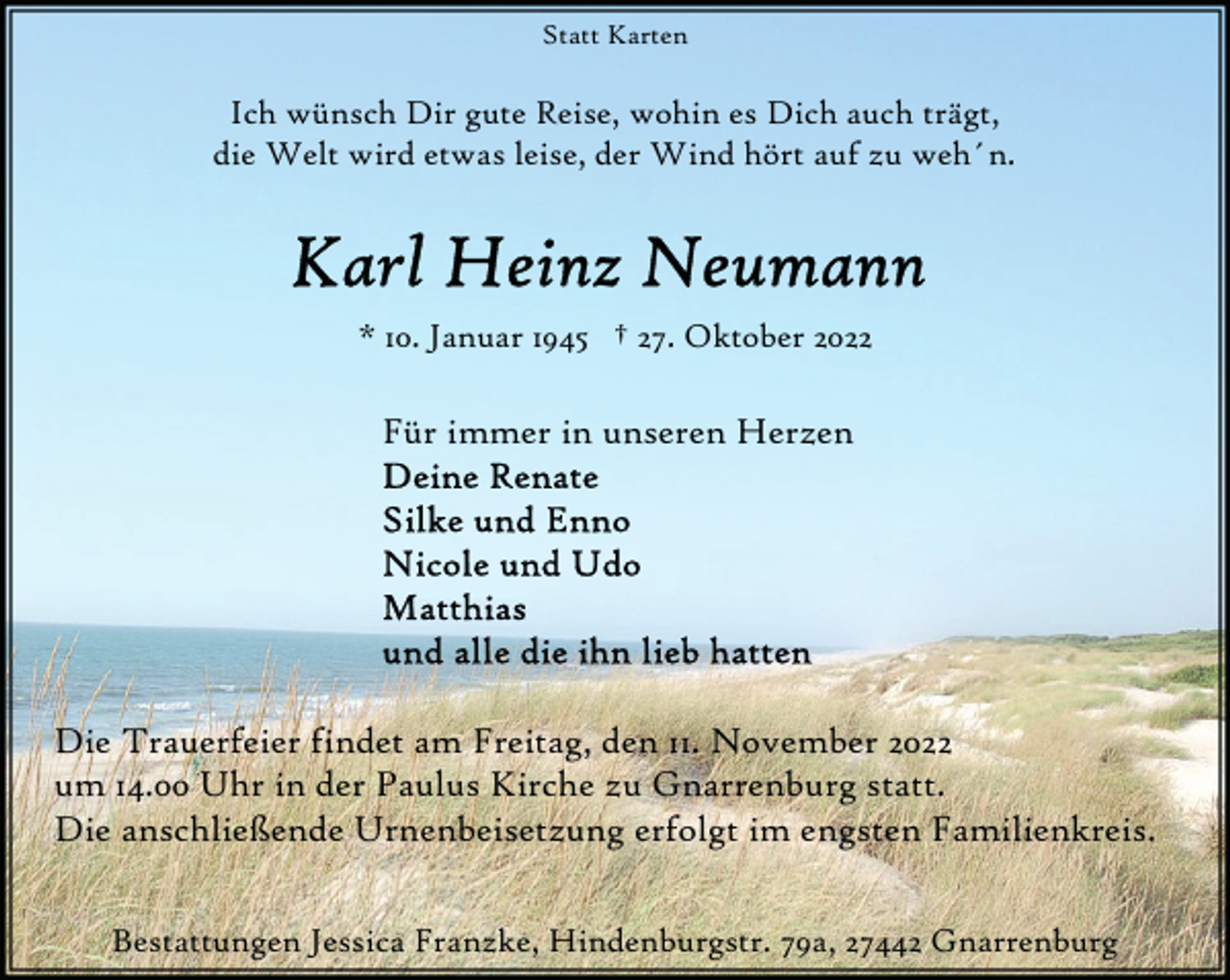 <p>Statt Karten</p><p>Ich wünsch Dir gute Reise, wohin es Dich auch trägt,<br />die Welt wird etwas leise, der Wind hört auf zu weh´n.</p><p>* 10. Januar 1945 † 27. Oktober 2022</p><p>Für immer in unseren Herzen</p><p>Die Trauerfeier findet am Freitag, den 11. November 2022<br />um 14.00 Uhr in der Paulus Kirche zu Gnarrenburg statt.<br />Die anschließende Urnenbeisetzung erfolgt im engsten Familienkreis.<br />Bestattungen Jessica Franzke, Hindenburgstr. 79a, 27442 Gnarrenburg</p>
