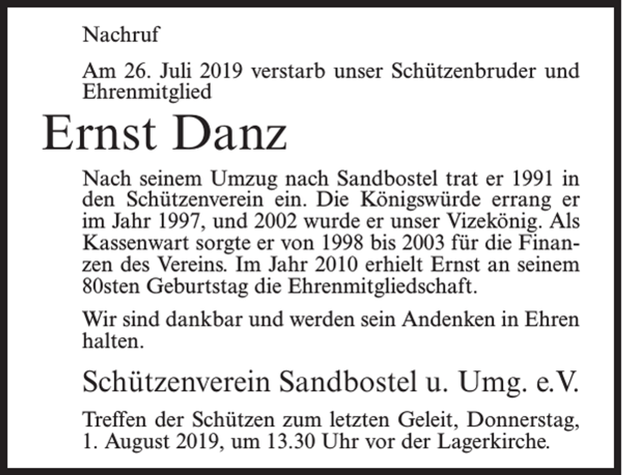 <p>Nachruf<br />Am 26. Juli 2019 verstarb unser Schützenbruder und<br />Ehrenmitglied</p><p>Ernst Danz</p><p>Nach seinem Umzug nach Sandbostel trat er 1991 in<br />den Schützenverein ein. Die Königswürde errang er<br />im Jahr 1997, und 2002 wurde er unser Vizekönig. Als<br />Kassenwart sorgte er von 1998 bis 2003 für die Finanzen des Vereins. Im Jahr 2010 erhielt Ernst an seinem<br />80sten Geburtstag die Ehrenmitgliedschaft.<br />Wir sind dankbar und werden sein Andenken in Ehren<br />halten.</p><p>Schützenverein Sandbostel u. Umg. e.V.<br />Treffen der Schützen zum letzten Geleit, Donnerstag,<br />1. August 2019, um 13.30 Uhr vor der Lagerkirche.</p>