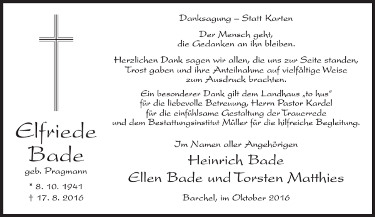 <p>Danksagung – Statt Karten<br />Der Mensch geht,<br />die Gedanken an ihn bleiben.</p><p>Elfriede<br />Bade<br />geb. Pragmann<br />* 8. 10. 1941<br />† 17. 8. 2016</p><p>Herzlichen Dank sagen wir allen, die uns zur Seite standen,<br />Trost gaben und ihre Anteilnahme auf vielfältige Weise<br />zum Ausdruck brachten.<br />Ein besonderer Dank gilt dem Landhaus „to hus“<br />für die liebevolle Betreuung, Herrn Pastor Kardel<br />für die einfühlsame Gestaltung der Trauerrede<br />und dem Bestattungsinstitut Müller für die hilfreiche Begleitung.<br />Im Namen aller Angehörigen</p><p>Heinrich Bade<br />Ellen Bade und Torsten Matthies<br />Barchel, im Oktober 2016</p>