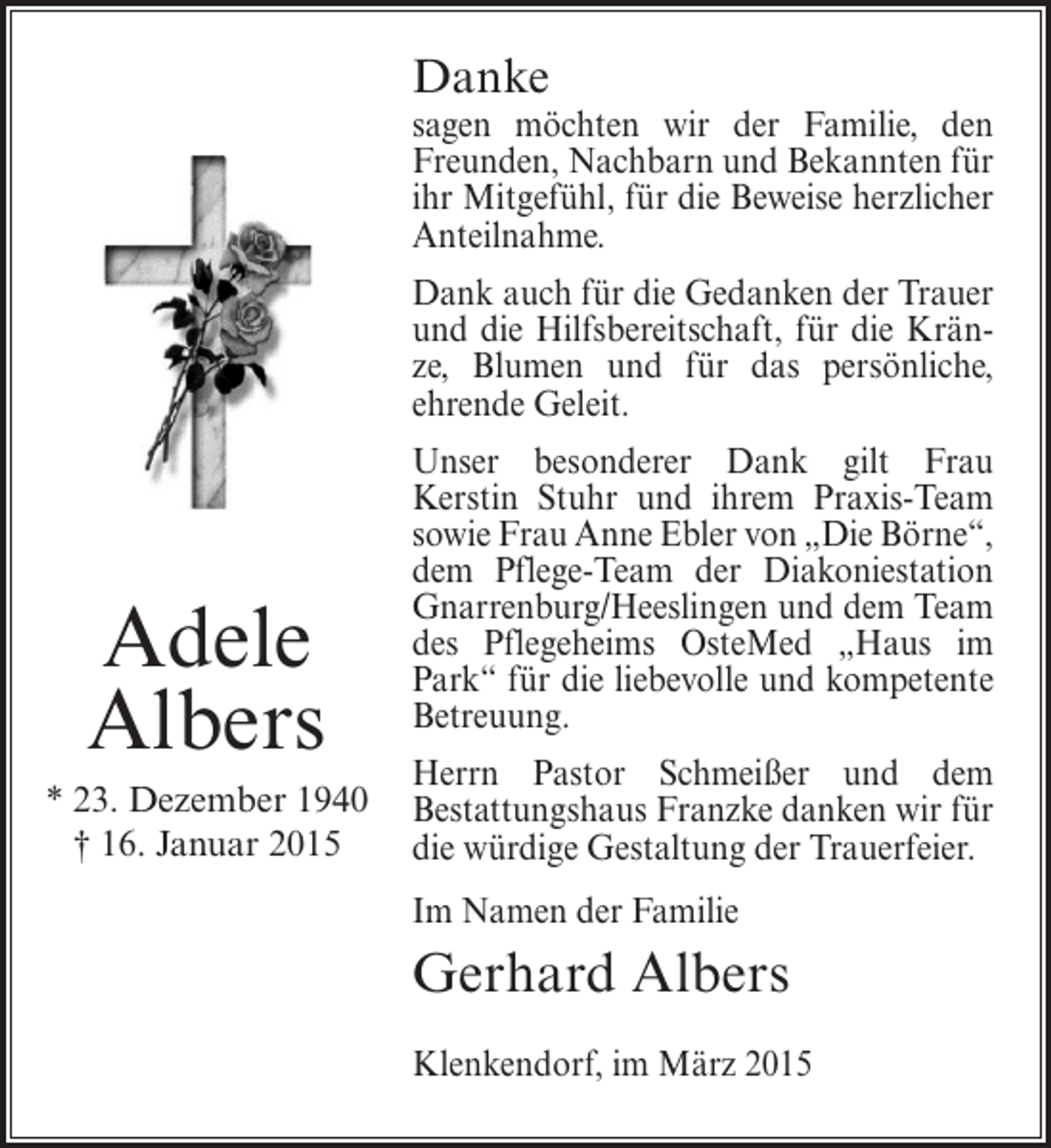 <p>Danke</p><p>sagen möchten wir der Familie, den<br />Freunden, Nachbarn und Bekannten für<br />ihr Mitgefühl, für die Beweise herzlicher<br />Anteilnahme.<br />Dank auch für die Gedanken der Trauer<br />und die Hilfsbereitschaft, für die Kränze, Blumen und für das persönliche,<br />ehrende Geleit.</p><p>Adele<br />Albers<br />* 23. Dezember 1940<br />† 16. Januar 2015</p><p>Unser besonderer Dank gilt Frau<br />Kerstin Stuhr und ihrem Praxis-Team<br />sowie Frau Anne Ebler von „Die Börne“,<br />dem Pflege-Team der Diakoniestation<br />Gnarrenburg/Heeslingen und dem Team<br />des Pflegeheims OsteMed „Haus im<br />Park“ für die liebevolle und kompetente<br />Betreuung.<br />Herrn Pastor Schmeißer und dem<br />Bestattungshaus Franzke danken wir für<br />die würdige Gestaltung der Trauerfeier.<br />Im Namen der Familie</p><p>Gerhard Albers<br />Klenkendorf, im März 2015</p>