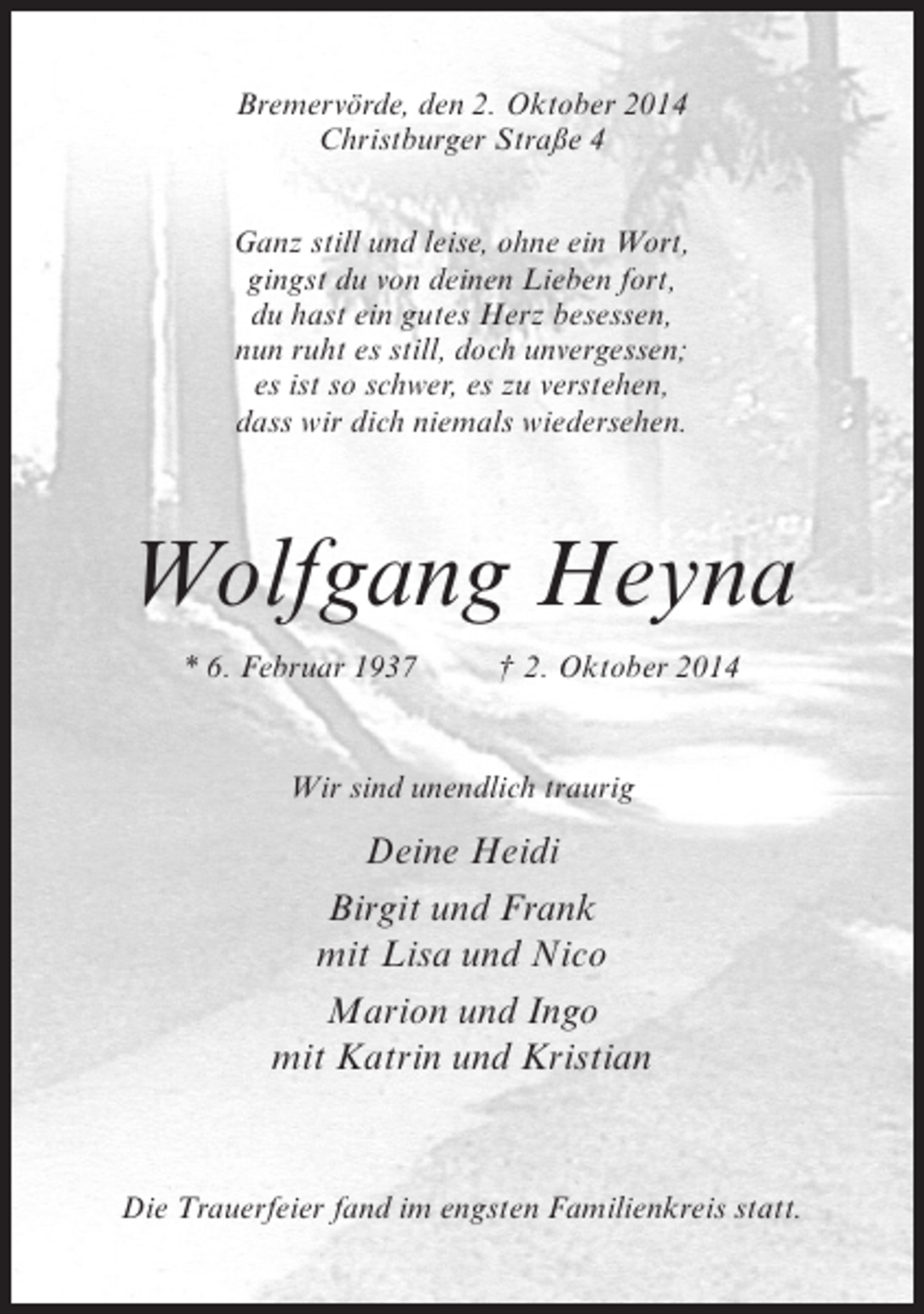 <p>Bremervörde, den 2. Oktober 2014<br />Christburger Straße 4<br />Ganz still und leise, ohne ein Wort,<br />gingst du von deinen Lieben fort,<br />du hast ein gutes Herz besessen,<br />nun ruht es still, doch unvergessen;<br />es ist so schwer, es zu verstehen,<br />dass wir dich niemals wiedersehen.</p><p>Wolfgang Heyna<br />* 6. Februar 1937 † 2. Oktober 2014</p><p>Wir sind unendlich traurig</p><p>Deine Heidi<br />Birgit und Frank<br />mit Lisa und Nico<br />Marion und Ingo<br />mit Katrin und Kristian</p><p>Die Trauerfeier fand im engsten Familienkreis statt.</p>