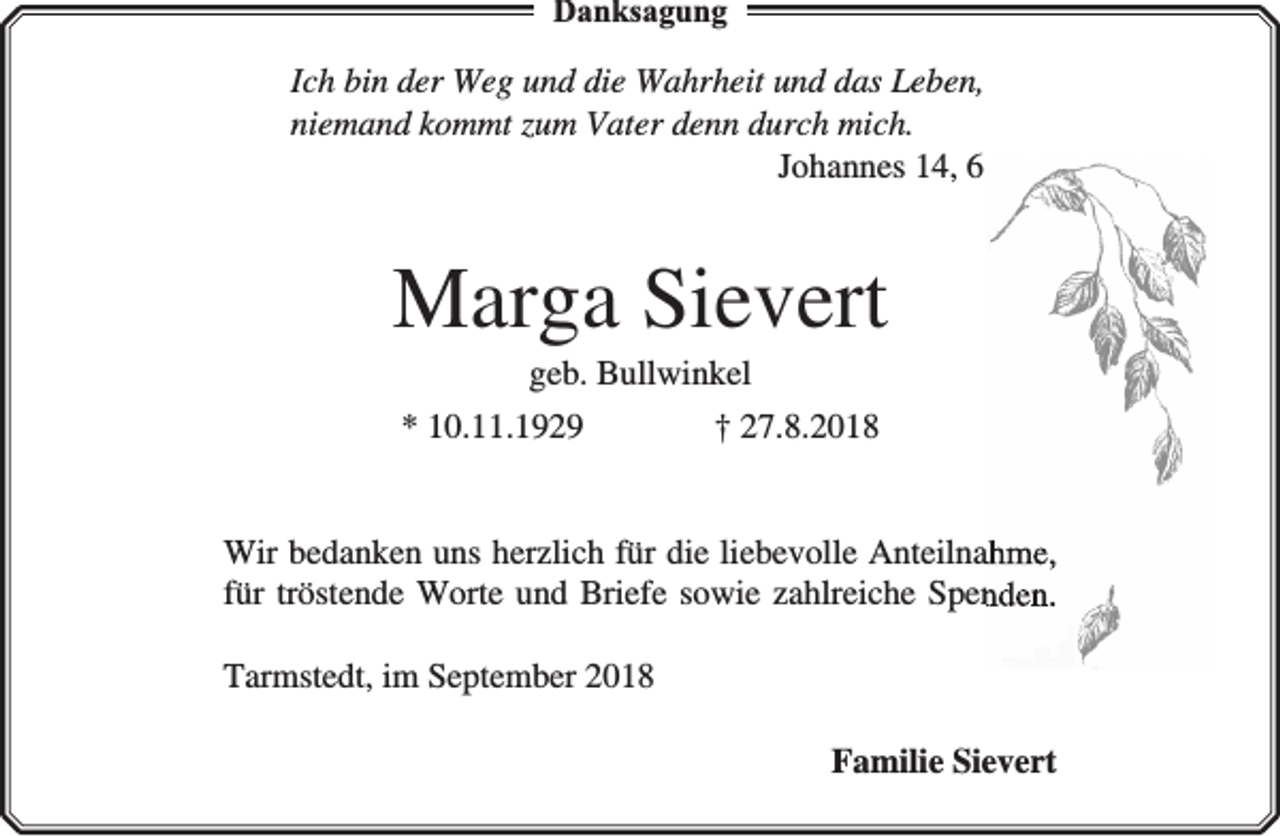 <p>Danksagung</p><p>Ich bin der Weg und die Wahrheit und das Leben,<br />niemand kommt zum Vater denn durch mich.<br />Johannes 14, 6</p><p>Marga Sievert<br />geb. Bullwinkel<br />* 10.11.1929</p><p>† 27.8.2018</p><p>Wir bedanken uns herzlich für die liebevolle Anteilnahme,<br />für tröstende Worte und Briefe sowie zahlreiche Spenden.<br />Tarmstedt, im September 2018<br />Familie Sievert</p>