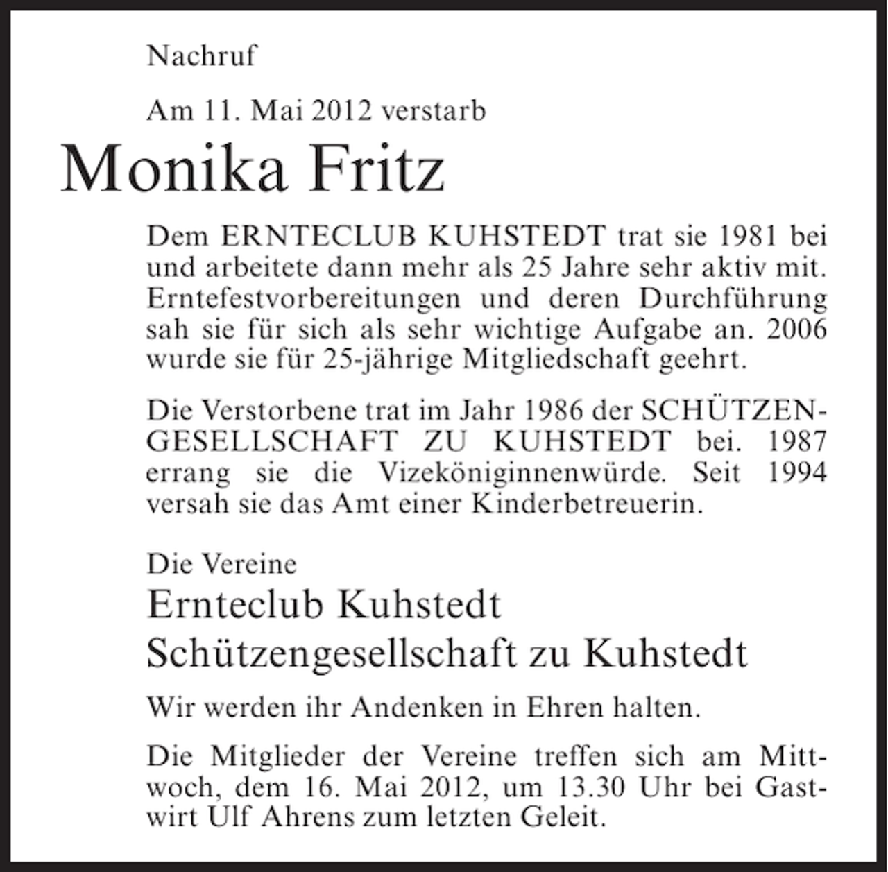 <p>Nachruf<br />Am 11. Mai 2012 verstarb</p><p>Monika Fritz<br />Dem ERNTECLUB KUHSTEDT trat sie 1981 bei<br />und arbeitete dann mehr als 25 Jahre sehr aktiv mit.<br />Erntefestvorbereitungen und deren Durchführung<br />sah sie für sich als sehr wichtige Aufgabe an. 2006<br />wurde sie für 25-jährige Mitgliedschaft geehrt.<br />Die Verstorbene trat im Jahr 1986 der SCHÜTZENGESELLSCHAFT ZU KUHSTEDT bei. 1987<br />errang sie die Vizeköniginnenwürde. Seit 1994<br />versah sie das Amt einer Kinderbetreuerin.<br />Die Vereine</p><p>Ernteclub Kuhstedt<br />Schützengesellschaft zu Kuhstedt<br />Wir werden ihr Andenken in Ehren halten.<br />Die Mitglieder der Vereine treffen sich am Mittwoch, dem 16. Mai 2012, um 13.30 Uhr bei Gastwirt Ulf Ahrens zum letzten Geleit.</p>