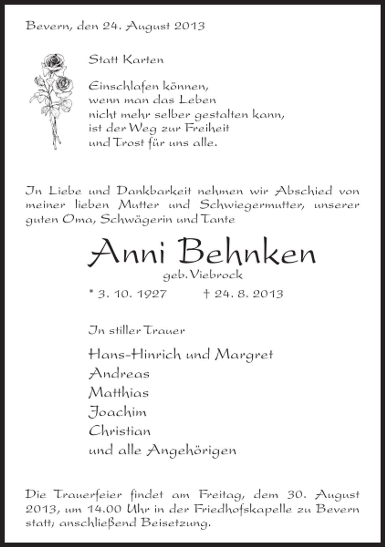 <p>Bevern, den 24. August 2013<br />Statt Karten<br />Einschlafen können,<br />wenn man das Leben<br />nicht mehr selber gestalten kann,<br />ist der Weg zur Freiheit<br />und Trost für uns alle.<br />In Liebe und Dankbarkeit nehmen wir Abschied von<br />meiner lieben Mutter und Schwiegermutter, unserer<br />guten Oma, Schwägerin und Tante</p><p>Anni Behnken<br />geb. Viebrock<br />* 3. 10. 1927 † 24. 8. 2013<br />In stiller Trauer</p><p>Hans-Hinrich und Margret<br />Andreas<br />Matthias<br />Joachim<br />Christian<br />und alle Angehörigen<br />Die Trauerfeier findet am Freitag, dem 30. August<br />2013, um 14.00 Uhr in der Friedhofskapelle zu Bevern<br />statt; an­ chließend Beisetzung.<br />s</p>