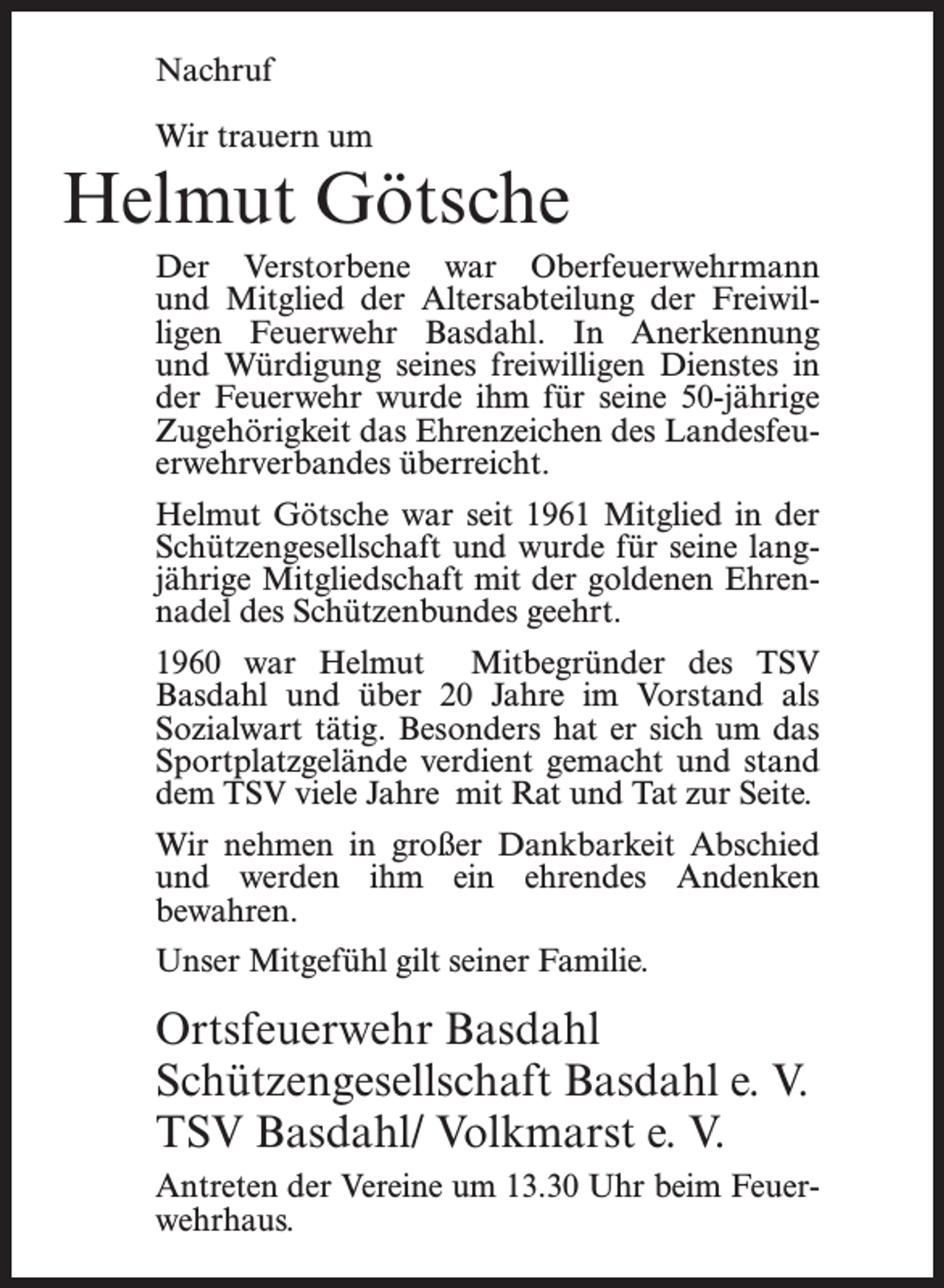 <p>Nachruf<br />Wir trauern um</p><p>Helmut Götsche<br />Der Verstorbene war Oberfeuerwehrmann<br />und Mitglied der Altersabteilung der Freiwilligen Feuerwehr Basdahl. In Anerkennung<br />und Würdigung seines freiwilligen Dienstes in<br />der Feuerwehr wurde ihm für seine 50-jährige<br />Zugehörigkeit das Ehrenzeichen des Landesfeuerwehrverbandes überreicht.<br />Helmut Götsche war seit 1961 Mitglied in der<br />Schützengesellschaft und wurde für seine langjährige Mitgliedschaft mit der goldenen Ehrennadel des Schützenbundes geehrt.<br />1960 war Helmut Mitbegründer des TSV<br />Basdahl und über 20 Jahre im Vorstand als<br />Sozialwart tätig. Besonders hat er sich um das<br />Sportplatzgelände verdient gemacht und stand<br />dem TSV viele Jahre mit Rat und Tat zur Seite.<br />Wir nehmen in großer Dankbarkeit Abschied<br />und werden ihm ein ehrendes Andenken<br />bewahren.<br />Unser Mitgefühl gilt seiner Familie.</p><p>Ortsfeuerwehr Basdahl<br />Schützengesellschaft Basdahl e. V.<br />TSV Basdahl/ Volkmarst e. V.<br />Antreten der Vereine um 13.30 Uhr beim Feuerwehrhaus.</p>