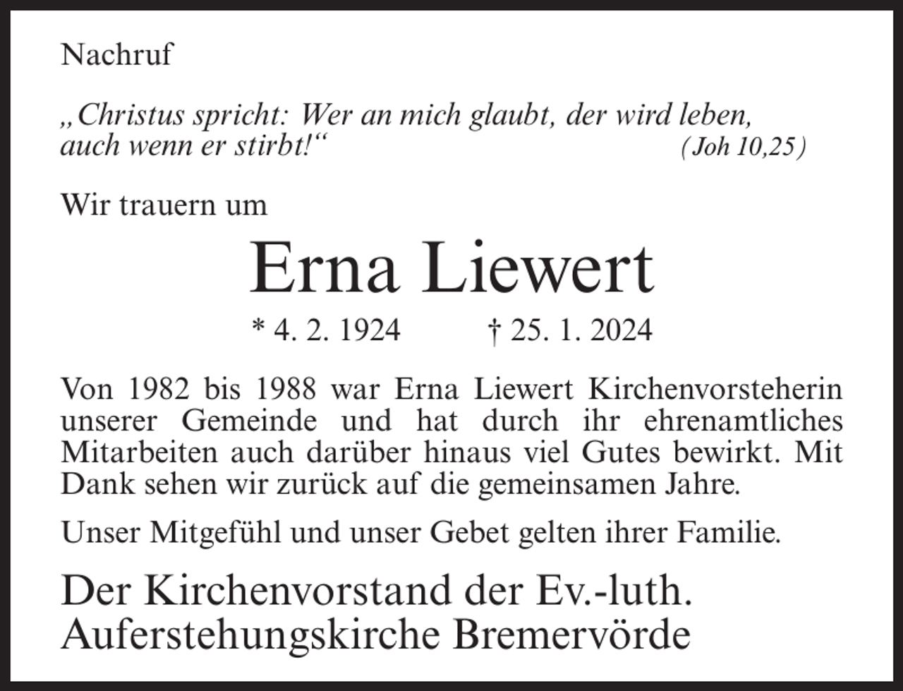 <p>Nachruf<br />„Christus spricht: Wer an mich glaubt, der wird leben,<br />auch wenn er stirbt!“<br />(Joh 10,25)<br />Wir trauern um</p><p>Erna Liewert<br />* 4. 2. 1924</p><p>† 25. 1. 2024</p><p>Von 1982 bis 1988 war Erna Liewert Kirchenvorsteherin<br />unserer Gemeinde und hat durch ihr ehrenamtliches<br />Mitarbeiten auch darüber hinaus viel Gutes bewirkt. Mit<br />Dank sehen wir zurück auf die gemeinsamen Jahre.<br />Unser Mitgefühl und unser Gebet gelten ihrer Familie.</p><p>Der Kirchenvorstand der Ev.-luth.<br />Auferstehungskirche Bremervörde</p>