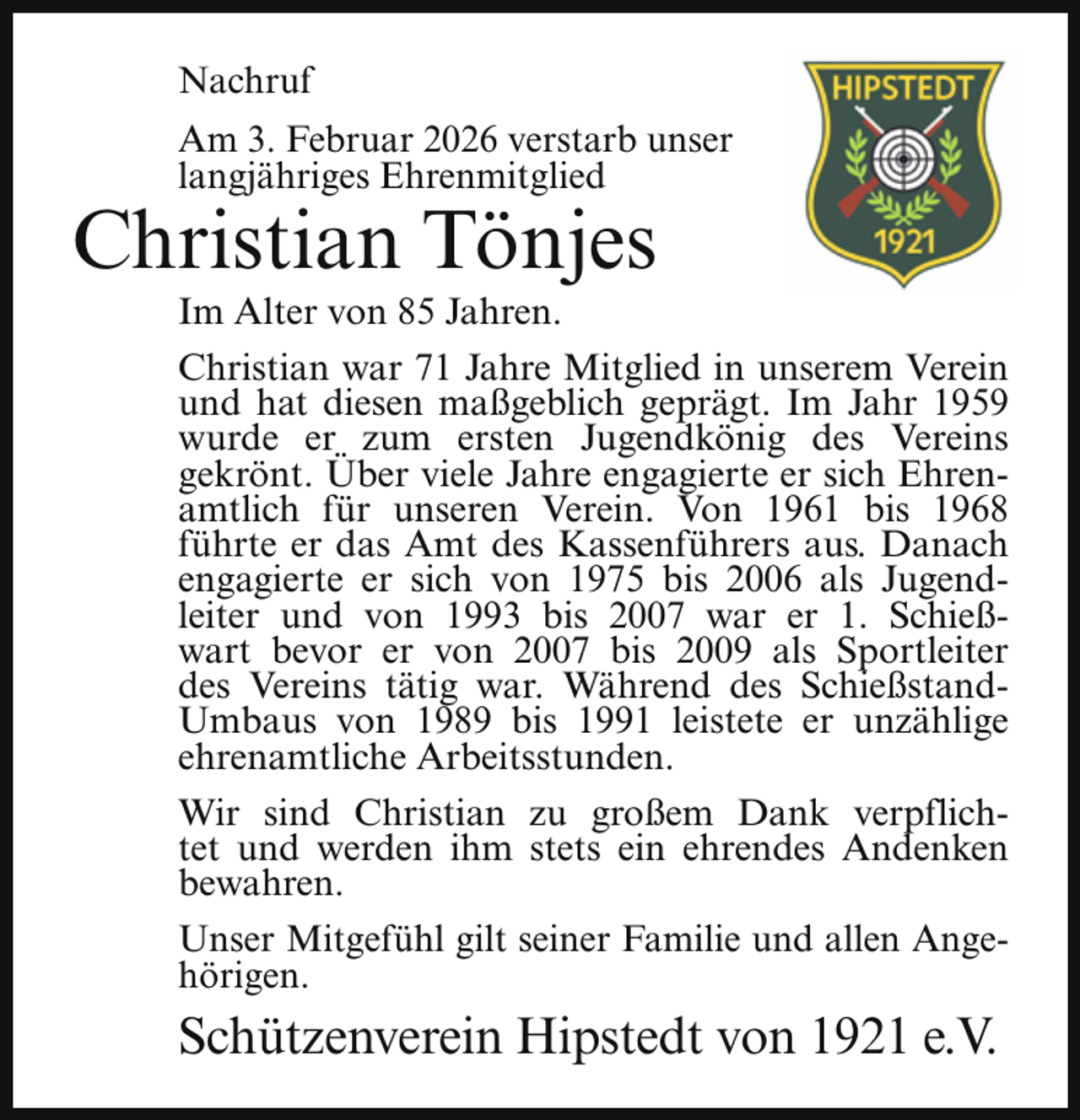 <p>Nachruf<br />Am 3. Februar 2026 verstarb unser<br />langjähriges Ehrenmitglied</p><p>Christian Tönjes</p><p>Im Alter von 85 Jahren.<br />Christian war 71 Jahre Mitglied in unserem Verein<br />und hat diesen maßgeblich geprägt. Im Jahr 1959<br />wurde er zum ersten Jugendkönig des Vereins<br />gekrönt. Über viele Jahre engagierte er sich Ehrenamtlich für unseren Verein. Von 1961 bis 1968<br />führte er das Amt des Kassenführers aus. Danach<br />engagierte er sich von 1975 bis 2006 als Jugendleiter und von 1993 bis 2007 war er 1. Schießwart bevor er von 2007 bis 2009 als Sportleiter<br />des Vereins tätig war. Während des SchießstandUmbaus von 1989 bis 1991 leistete er unzählige<br />ehrenamtliche Arbeitsstunden.<br />Wir sind Christian zu großem Dank verpflichtet und werden ihm stets ein ehrendes Andenken<br />bewahren.<br />Unser Mitgefühl gilt seiner Familie und allen Angehörigen.</p><p>Schützenverein Hipstedt von 1921 e.V.</p>