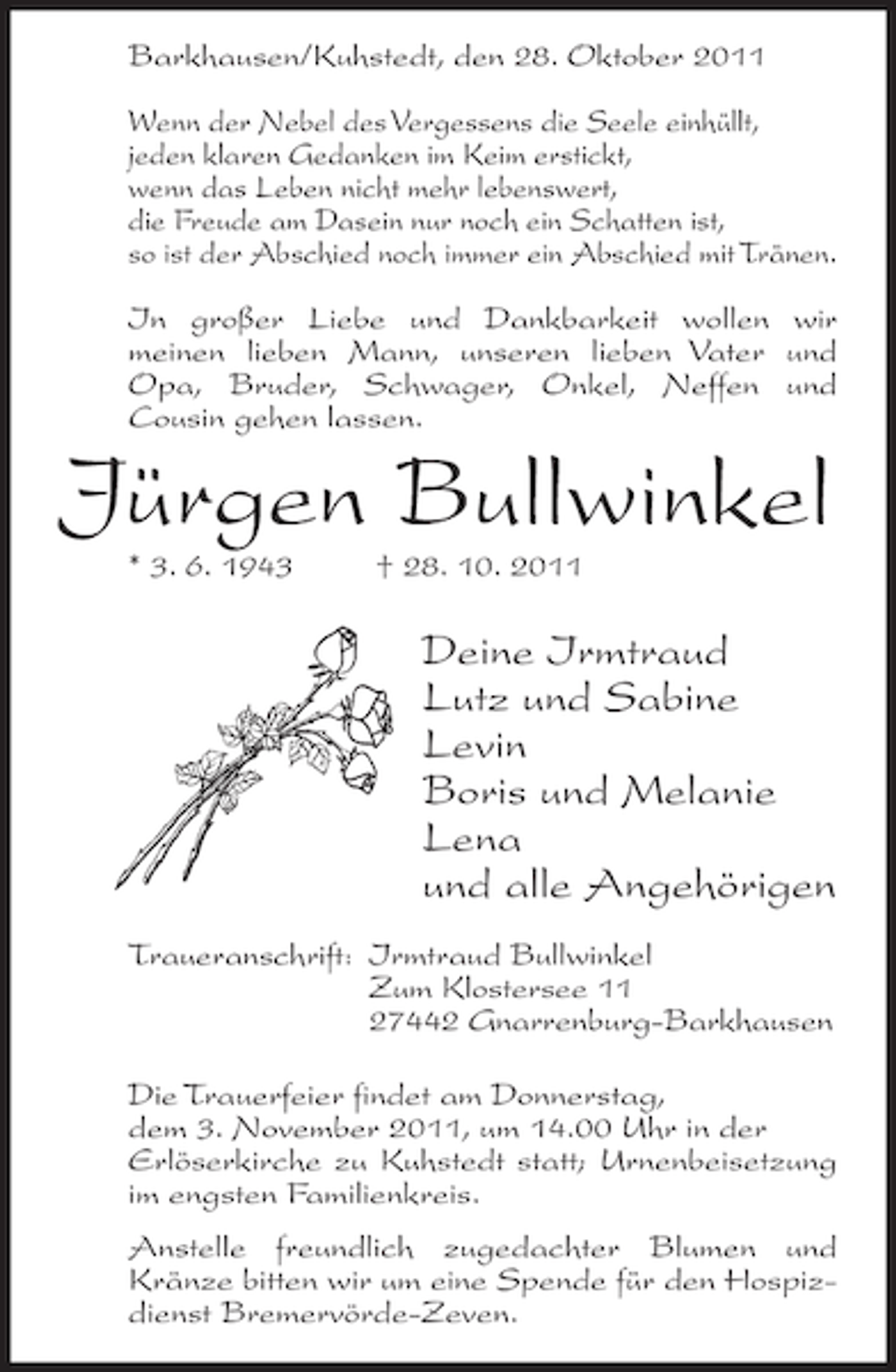 <p>Barkhausen/Kuhstedt, den 28. Oktober 2011<br />Wenn der Nebel des Vergessens die Seele einhüllt,<br />jeden klaren Gedanken im Keim erstickt,<br />wenn das Leben nicht mehr lebenswert,<br />die Freude am Dasein nur noch ein Schatten ist,<br />so ist der Abschied noch immer ein Abschied mit Tränen.<br />In großer Liebe und Dankbarkeit wollen wir<br />meinen lieben Mann, unseren lieben Vater und<br />Opa, Bruder, Schwager, Onkel, Neffen und<br />Cousin gehen lassen.</p><p>Jürgen Bullwinkel<br />* 3. 6. 1943</p><p>† 28. 10. 2011</p><p>Deine Irmtraud<br />Lutz und Sabine<br />Levin<br />Boris und Melanie<br />Lena<br />und alle Angehörigen<br />Traueranschrift: Irmtraud Bullwinkel<br />Zum Klostersee 11<br />27442 Gnarrenburg-Barkhausen<br />Die Trauerfeier findet am Donnerstag,<br />dem 3. November 2011, um 14.00 Uhr in der<br />Erlöserkirche zu Kuhstedt statt; Urnenbeisetzung<br />im engsten Familienkreis.<br />Anstelle freundlich zugedachter Blumen und<br />Kränze bitten wir um eine Spende für den Hospizdienst Bremervörde-Zeven.</p>