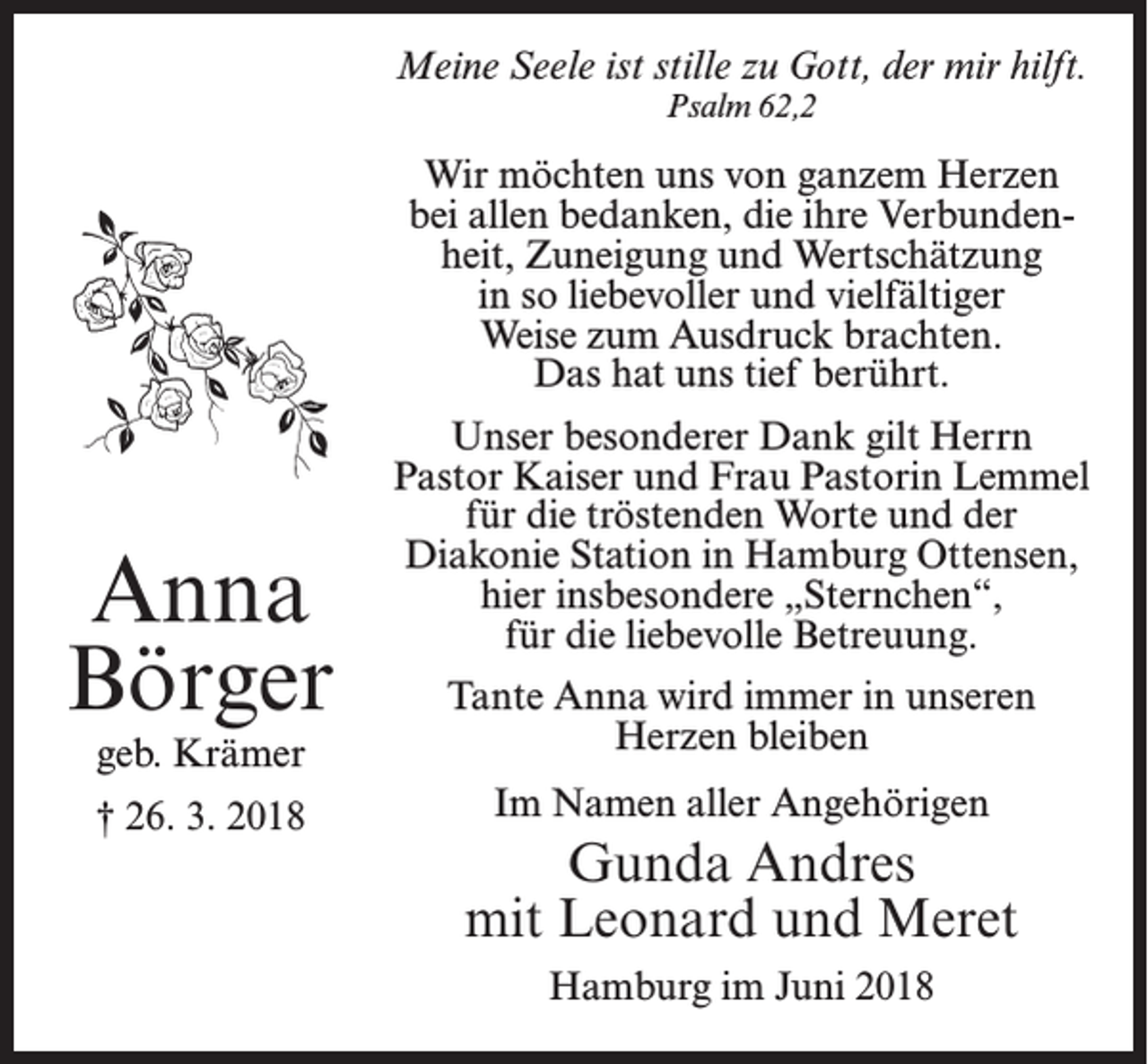 <p>Meine Seele ist stille zu Gott, der mir hilft.<br />Psalm 62,2</p><p>Wir möchten uns von ganzem Herzen<br />bei allen bedanken, die ihre Verbundenheit, Zuneigung und Wertschätzung<br />in so liebevoller und vielfältiger<br />Weise zum Ausdruck brachten.<br />Das hat uns tief berührt.</p><p>Anna<br />Börger</p><p>Unser besonderer Dank gilt Herrn<br />Pastor Kaiser und Frau Pastorin Lemmel<br />für die tröstenden Worte und der<br />Diakonie Station in Hamburg Ottensen,<br />hier insbesondere „Sternchen“,<br />für die liebevolle Betreuung.</p><p>geb. Krämer</p><p>Tante Anna wird immer in unseren<br />Herzen bleiben</p><p>† 26. 3. 2018</p><p>Im Namen aller Angehörigen</p><p>Gunda Andres<br />mit Leonard und Meret<br />Hamburg im Juni 2018</p>