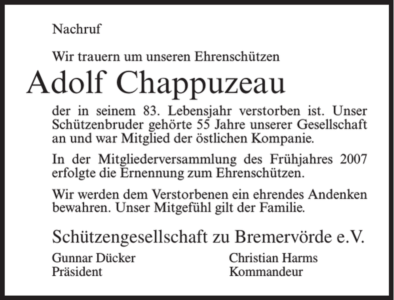 <p>Nachruf<br />Wir trauern um unseren Ehrenschützen</p><p>Adolf Chappuzeau<br />der in seinem 83. Lebensjahr verstorben ist. Unser<br />Schützenbruder gehörte 55 Jahre unserer Gesellschaft<br />an und war Mitglied der östlichen Kompanie.<br />In der Mitgliederversammlung des Frühjahres 2007<br />erfolgte die Ernennung zum Ehrenschützen.<br />Wir werden dem Verstorbenen ein ehrendes Andenken<br />bewahren. Unser Mitgefühl gilt der Familie.</p><p>Schützengesellschaft zu Bremervörde e.V.<br />Gunnar Dücker<br />Christian Harms<br />Präsident Kommandeur</p>