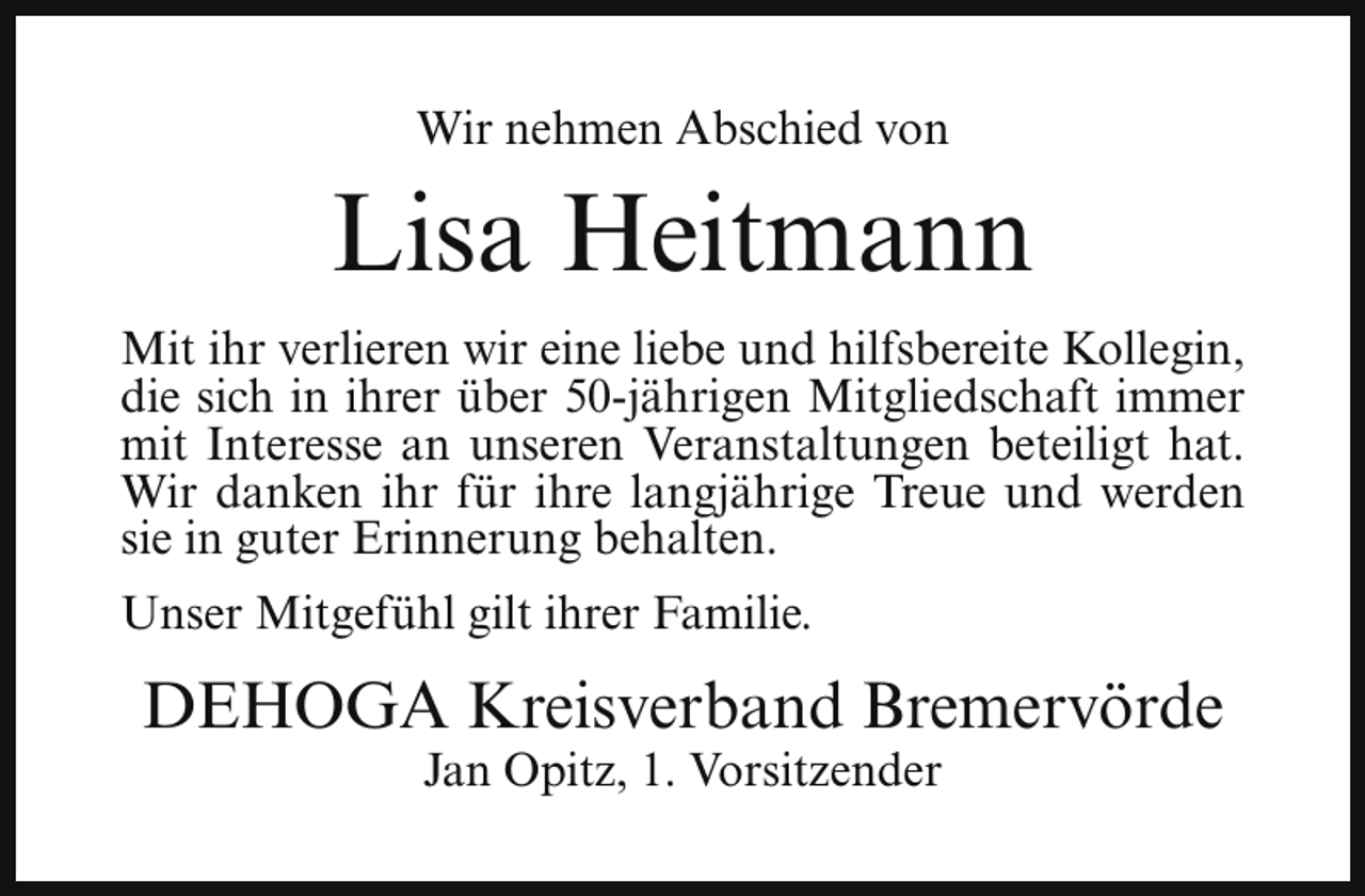 <p>Wir nehmen Abschied von</p><p>Lisa Heitmann<br />Mit ihr verlieren wir eine liebe und hilfsbereite Kollegin,<br />die sich in ihrer über 50-jährigen Mitgliedschaft immer<br />mit Interesse an unseren Veranstaltungen beteiligt hat.<br />Wir danken ihr für ihre langjährige Treue und werden<br />sie in guter Erinnerung behalten.<br />Unser Mitgefühl gilt ihrer Familie.</p><p>DEHOGA Kreisverband Bremervörde<br />Jan Opitz, 1. Vorsitzender</p>