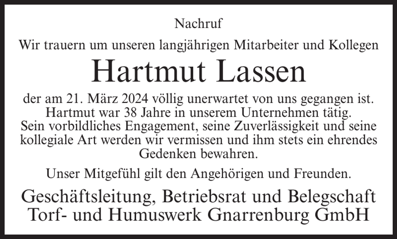 <p>Nachruf<br />Wir trauern um unseren langjährigen Mitarbeiter und Kollegen</p><p>Hartmut Lassen</p><p>der am 21. März 2024 völlig unerwartet von uns gegangen ist.<br />Hartmut war 38 Jahre in unserem Unternehmen tätig.<br />Sein vorbildliches Engagement, seine Zuverlässigkeit und seine<br />kollegiale Art werden wir vermissen und ihm stets ein ehrendes<br />Gedenken bewahren.<br />Unser Mitgefühl gilt den Angehörigen und Freunden.</p><p>Geschäftsleitung, Betriebsrat und Belegschaft<br />Torf- und Humuswerk Gnarrenburg GmbH</p>