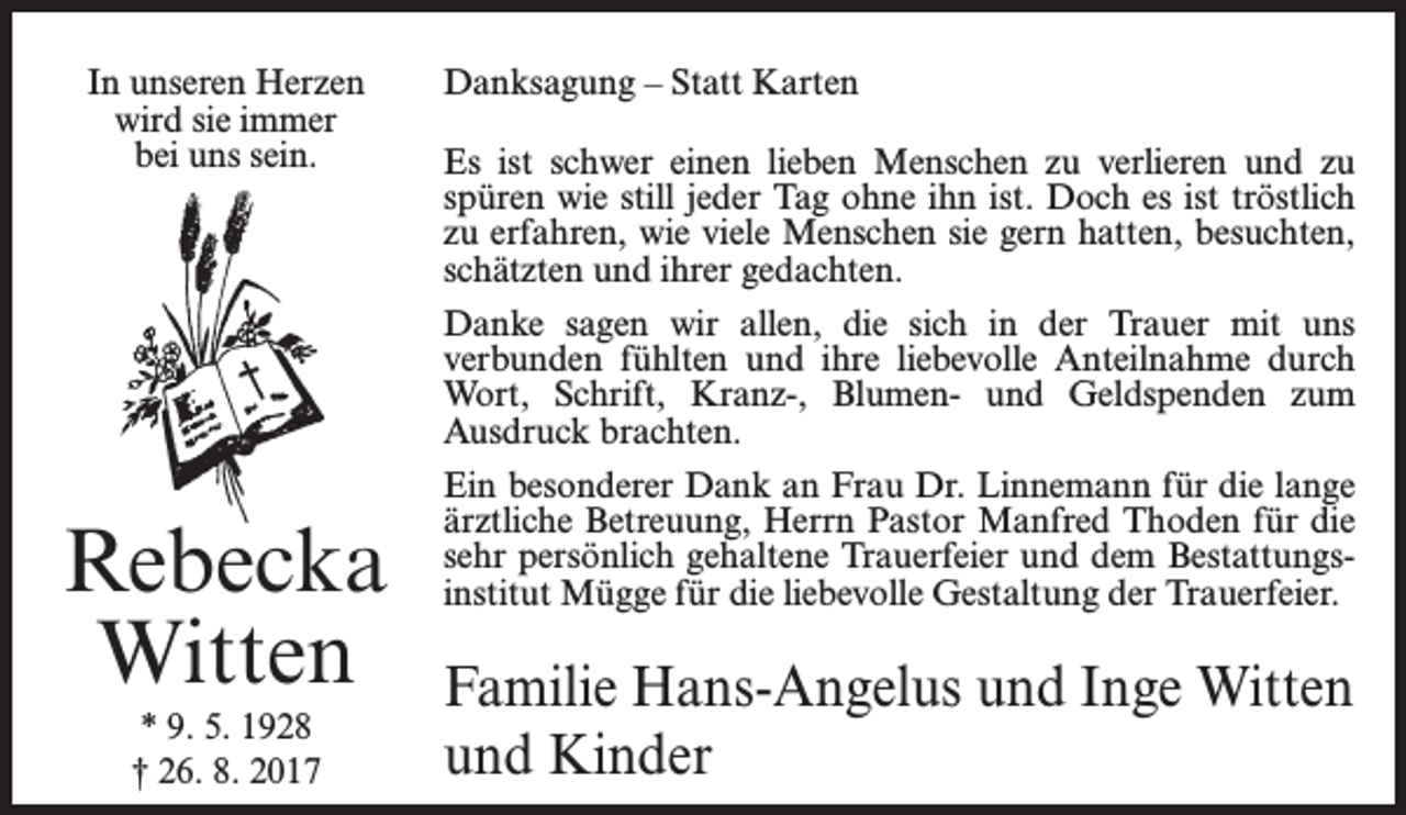 <p>In unseren Herzen<br />wird sie immer<br />bei uns sein.</p><p>Rebecka<br />Witten<br />* 9. 5. 1928<br />† 26. 8. 2017</p><p>Danksagung – Statt Karten<br />Es ist schwer einen lieben Menschen zu verlieren und zu<br />spüren wie still jeder Tag ohne ihn ist. Doch es ist tröstlich<br />zu erfahren, wie viele Menschen sie gern hatten, besuchten,<br />schätzten und ihrer gedachten.<br />Danke sagen wir allen, die sich in der Trauer mit uns<br />­verbunden fühlten und ihre liebevolle Anteilnahme durch<br />Wort, Schrift, Kranz-, Blumen- und Geldspenden zum<br />Ausdruck brachten.<br />Ein besonderer Dank an Frau Dr. Linnemann für die lange<br />ärztliche Betreuung, Herrn Pastor Manfred Thoden für die<br />sehr persönlich gehaltene Trauerfeier und dem Bestattungsinstitut Mügge für die liebevolle Gestaltung der Trauerfeier.</p><p>Familie Hans-Angelus und Inge Witten<br />und Kinder</p>
