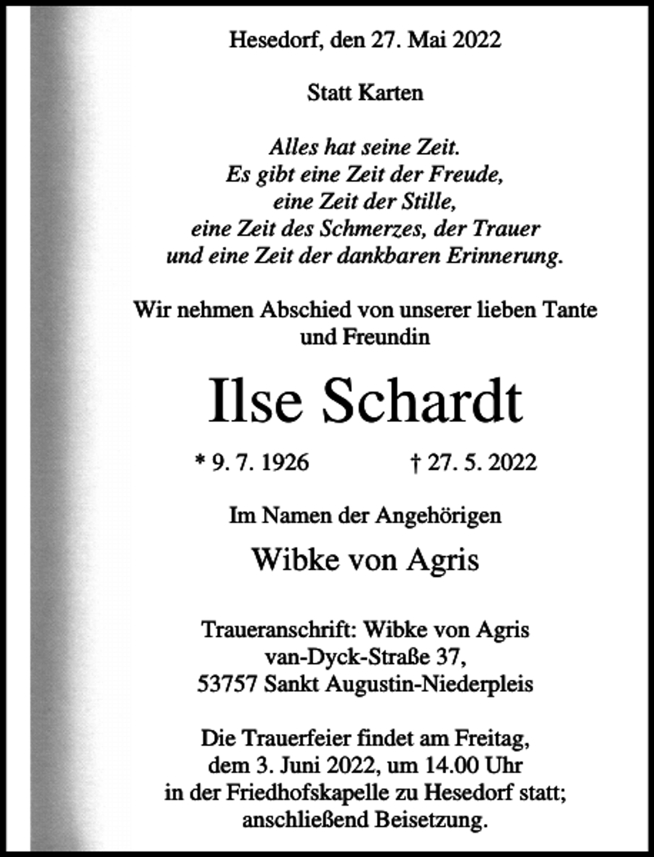<p>Hesedorf, den 27. Mai 2022<br />Statt Karten<br />Alles hat seine Zeit.<br />Es gibt eine Zeit der Freude,<br />eine Zeit der Stille,<br />eine Zeit des Schmerzes, der Trauer<br />und eine Zeit der dankbaren Erinnerung.<br />Wir nehmen Abschied von unserer lieben Tante<br />und Freundin</p><p>Ilse Schardt<br />* 9. 7. 1926</p><p>† 27. 5. 2022</p><p>Im Namen der Angehörigen</p><p>Wibke von Agris<br />Traueranschrift: Wibke von Agris<br />van-Dyck-Straße 37,<br />53757 Sankt Augustin-Niederpleis<br />Die Trauerfeier findet am Freitag,<br />dem 3. Juni 2022, um 14.00 Uhr<br />in der Friedhofskapelle zu Hesedorf statt;<br />anschließend Beisetzung.</p>