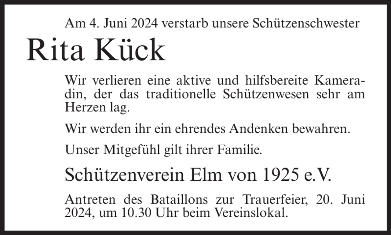 <p>Am 4. Juni 2024 verstarb unsere Schützenschwester</p><p>Rita Kück<br />Wir verlieren eine aktive und hilfsbereite Kameradin, der das traditionelle Schützenwesen sehr am<br />Herzen lag.<br />Wir werden ihr ein ehrendes Andenken bewahren.<br />Unser Mitgefühl gilt ihrer Familie.</p><p>Schützenverein Elm von 1925 e.V.<br />Antreten des Bataillons zur Trauerfeier, 20. Juni<br />2024, um 10.30 Uhr beim Vereinslokal.</p>
