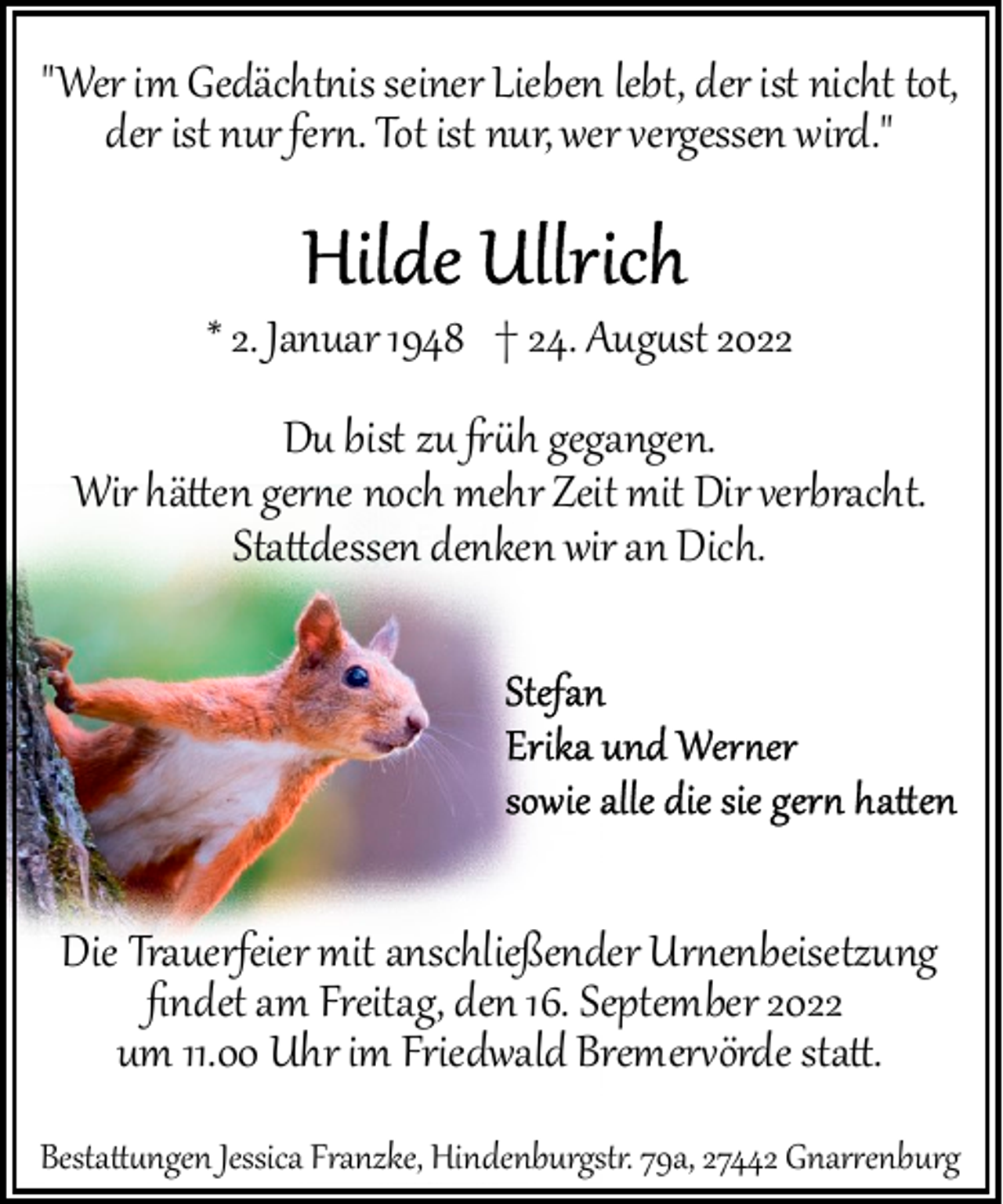 <p>"Wer im Gedächt�is seiner Lieben lebt, der ist nicht tot,<br />der ist nur fer�. Tot ist nur, wer vergessen wird."<br />* 2. Januar 1948 † 24. Aug�st 2022</p><p>Du bist zu ��h gegangen.<br />Wir hä�en ger�e noch mehr Zeit mit Dir verbracht.<br />Sta�dessen denken wir an Dich.</p><p>Die Trauerfeier mit anschließender Ur�enbeisetzung<br />ﬁndet am Freitag, den 16. September 2022<br />um 11.00 Uhr im Friedwald Bremer�örde sta�.<br />Besta��ngen Jessica Franzke, Hindenburgst�. 79a, 27442 Gnar�enburg</p>