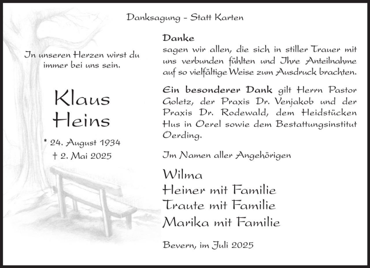 <p>Danksagung - Statt Karten<br />In unseren Herzen wirst du<br />immer bei uns sein.</p><p>Danke<br />sagen wir allen, die sich in stiller Trauer mit<br />uns verbunden fühlten und Ihre Anteilnahme<br />auf so vielfältige Weise zum Ausdruck brachten.</p><p>Klaus<br />Heins</p><p>Ein besonderer Dank gilt Herrn Pastor<br />Goletz, der Praxis Dr. Venjakob und der<br />Praxis Dr. Rodewald, dem Heidstücken<br />Hus in Oerel sowie dem Bestattungsinstitut<br />Oerding.</p><p>* 24. August 1934<br />† 2. Mai 2025</p><p>Im Namen aller Angehörigen</p><p>Wilma<br />Heiner mit Familie<br />Traute mit Familie<br />Marika mit Familie<br />Bevern, im Juli 2025</p>