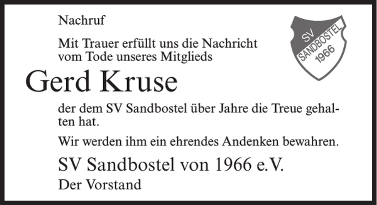 <p>Nachruf<br />Mit Trauer erfüllt uns die Nachricht<br />vom Tode unseres Mitglieds</p><p>Gerd Kruse</p><p>der dem SV Sandbostel über Jahre die Treue gehalten hat.<br />Wir werden ihm ein ehrendes Andenken bewahren.</p><p>SV Sandbostel von 1966 e.V.<br />Der Vorstand</p>
