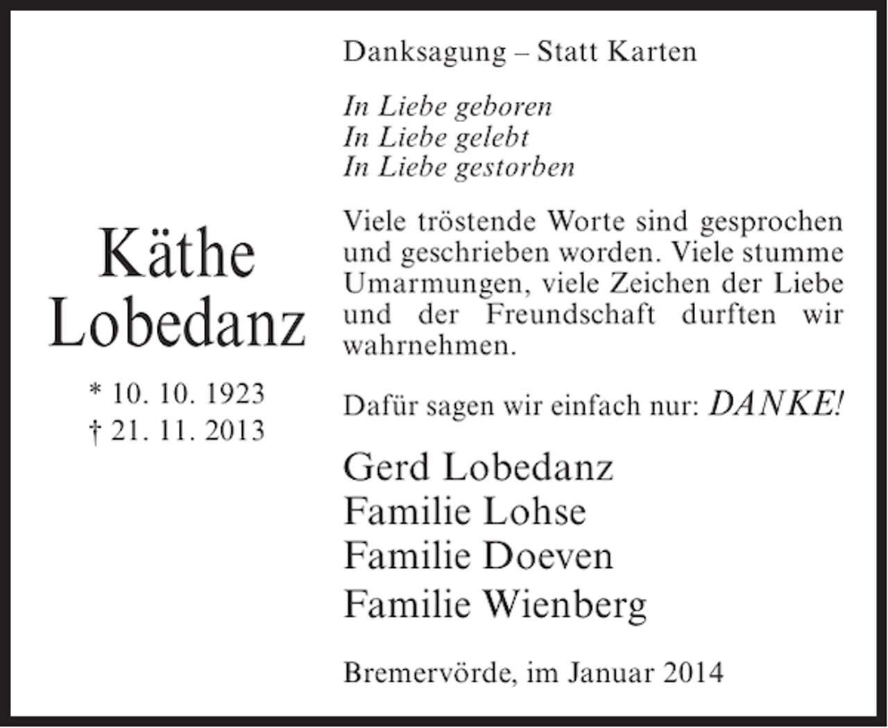 <p>Danksagung – Statt Karten<br />In Liebe geboren<br />In Liebe gelebt<br />In Liebe gestorben</p><p>Käthe<br />Lobedanz</p><p>Viele tröstende Worte sind gesprochen<br />und geschrieben worden. Viele stumme<br />Umarmungen, viele Zeichen der Liebe<br />und der Freundschaft durften wir<br />wahrnehmen.</p><p>* 10. 10. 1923<br />† 21. 11. 2013</p><p>Dafür sagen wir einfach nur: DANKE!</p><p>Gerd Lobedanz<br />Familie Lohse<br />Familie Doeven<br />Familie Wienberg<br />Bremervörde, im Januar 2014</p>