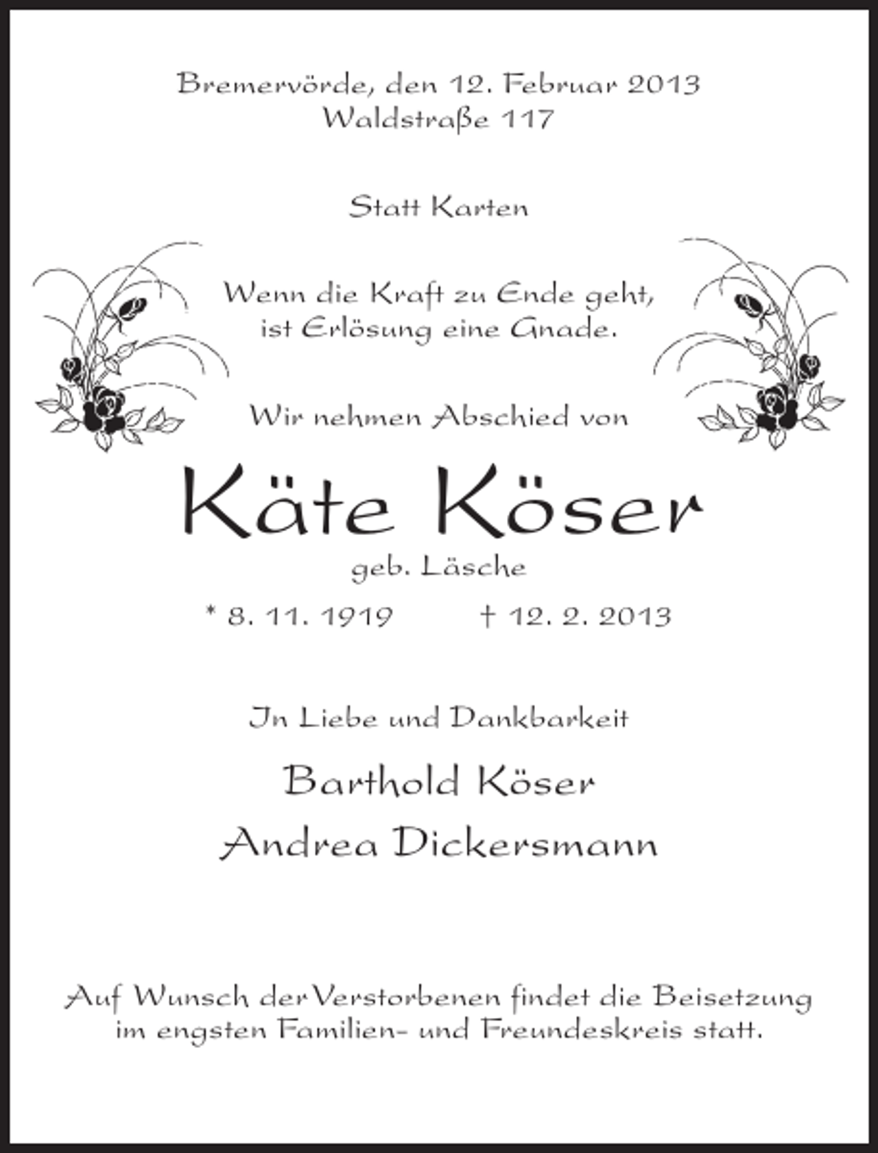<p>Bremervörde, den 12. Februar 2013<br />Waldstraße 117<br />Statt Karten<br />Wenn die Kraft zu Ende geht,<br />ist Erlösung eine Gnade.<br />Wir nehmen Abschied von</p><p>Käte Köser<br />geb. Läsche<br />* 8. 11. 1919<br />† 12. 2. 2013<br />In Liebe und Dankbarkeit</p><p>Barthold Köser<br />Andrea Dickersmann<br />Auf Wunsch der Verstorbenen findet die Beisetzung<br />im engsten Familien- und Freundeskreis statt.</p>