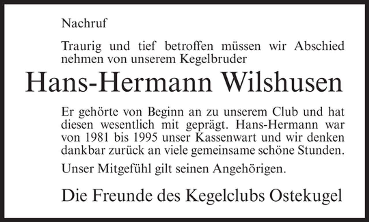 <p>Nachruf<br />Traurig und tief betroffen müssen wir Abschied<br />nehmen von unserem Kegelbruder</p><p>Hans-Hermann Wilshusen<br />Er gehörte von Beginn an zu unserem Club und hat<br />diesen wesentlich mit geprägt. Hans-Hermann war<br />von 1981 bis 1995 unser Kassenwart und wir denken<br />dankbar zurück an viele gemeinsame schöne Stunden.<br />Unser Mitgefühl gilt seinen Angehörigen.</p><p>Die Freunde des Kegelclubs Ostekugel</p>