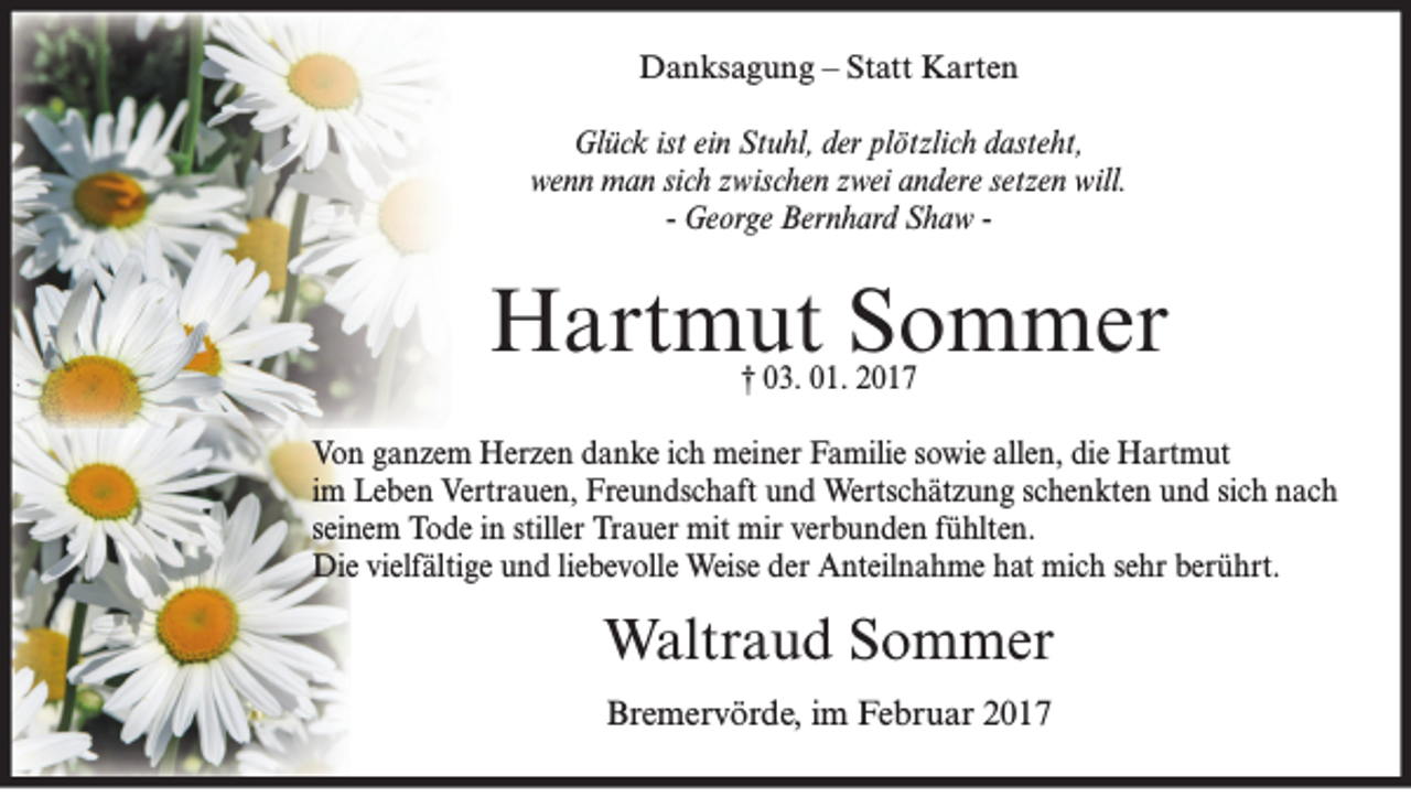 <p>Danksagung – Statt Karten<br />Glück ist ein Stuhl, der plötzlich dasteht,<br />wenn man sich zwischen zwei andere setzen will.<br />- George Bernhard Shaw -</p><p>Hartmut Sommer<br />† 03. 01. 2017</p><p>Von ganzem Herzen danke ich meiner Familie sowie allen, die Hartmut<br />im Leben Vertrauen, Freundschaft und Wertschätzung schenkten und sich nach<br />seinem Tode in stiller Trauer mit mir verbunden fühlten.<br />Die vielfältige und liebevolle Weise der Anteilnahme hat mich sehr berührt.</p><p>Waltraud Sommer<br />Bremervörde, im Februar 2017</p>