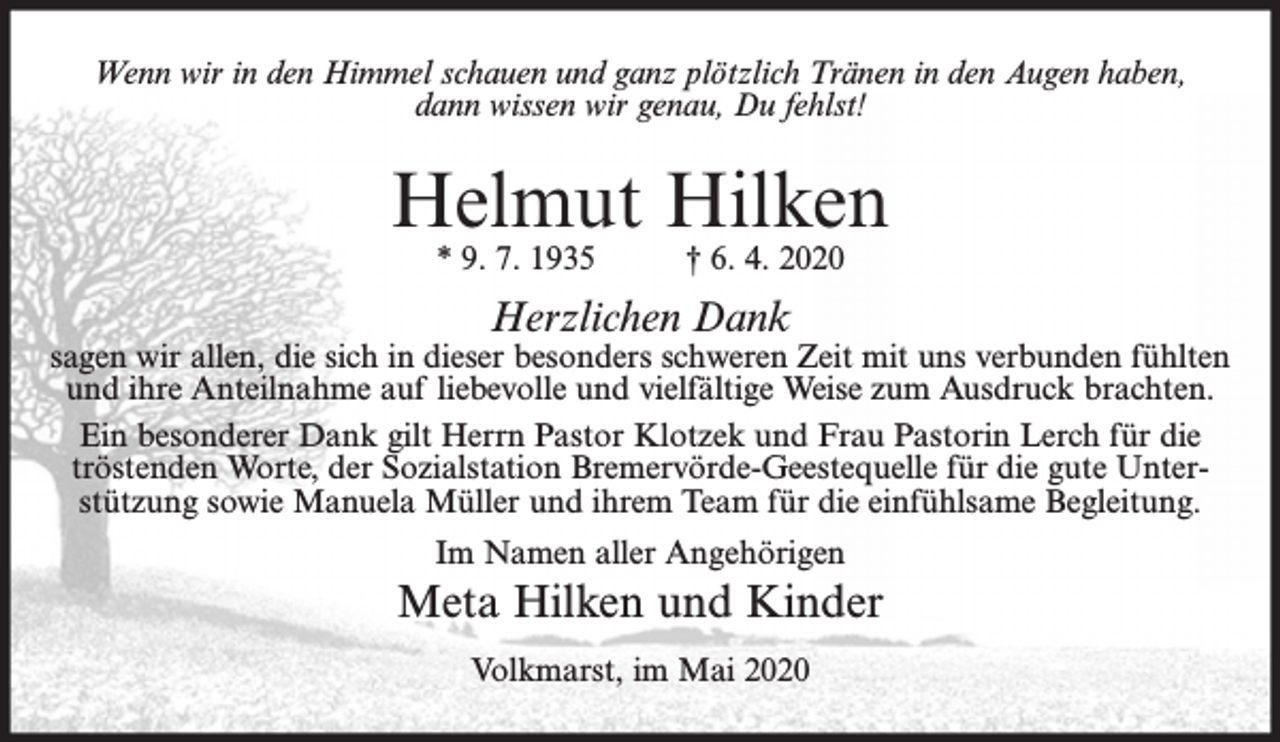 <p>Wenn wir in den Himmel schauen und ganz plötzlich Tränen in den Augen haben,<br />dann wissen wir genau, Du fehlst!</p><p>Helmut Hilken<br />* 9. 7. 1935</p><p>† 6. 4. 2020</p><p>Herzlichen Dank</p><p>sagen wir allen, die sich in dieser besonders schweren Zeit mit uns verbunden fühlten<br />und ihre Anteilnahme auf liebevolle und vielfältige Weise zum Ausdruck brachten.<br />Ein besonderer Dank gilt Herrn Pastor Klotzek und Frau Pastorin Lerch für die<br />tröstenden Worte, der Sozialstation Bremervörde-Geestequelle für die gute Unterstützung sowie Manuela Müller und ihrem Team für die einfühlsame Begleitung.<br />Im Namen aller Angehörigen</p><p>Meta Hilken und Kinder<br />Volkmarst, im Mai 2020</p>