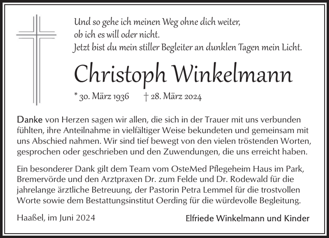 <p>Und so gehe ich meinen Weg ohne dich weiter,<br />ob ich es will oder nicht.<br />Jetzt bist du mein stiller Begleiter an dunklen Tagen mein Licht.</p><p>Christoph Winkelmann<br />* 30. März 1936</p><p>† 28. März 2024</p><p>von Herzen sagen wir allen, die sich in der Trauer mit uns verbunden<br />fühlten, ihre Anteilnahme in vielfältiger Weise bekundeten und gemeinsam mit<br />uns Abschied nahmen. Wir sind tief bewegt von den vielen tröstenden Worten,<br />gesprochen oder geschrieben und den Zuwendungen, die uns erreicht haben.<br />Ein besonderer Dank gilt dem Team vom OsteMed Pflegeheim Haus im Park,<br />Bremervörde und den Arztpraxen Dr. zum Felde und Dr. Rodewald für die<br />jahrelange ärztliche Betreuung, der Pastorin Petra Lemmel für die trostvollen<br />Worte sowie dem Bestattungsinstitut Oerding für die würdevolle Begleitung.<br />Haaßel, im Juni 2024</p>