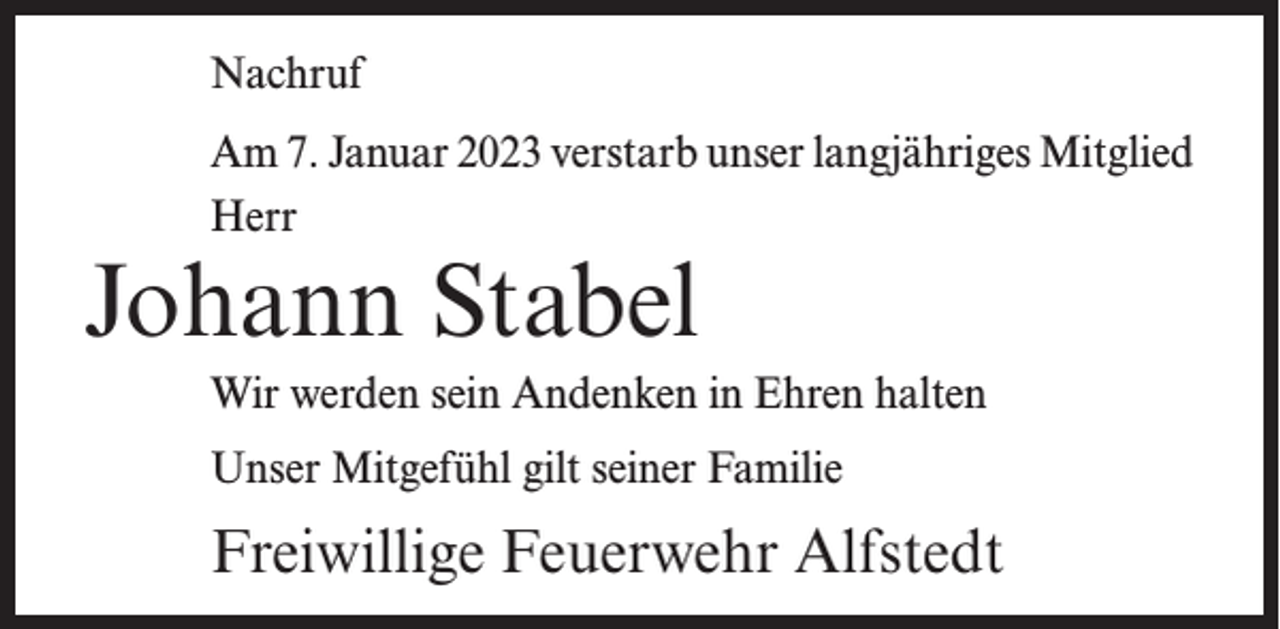 <p>Nachruf<br />Am 7. Januar 2023 verstarb unser langjähriges Mitglied<br />Herr</p><p>Johann Stabel</p><p>Wir werden sein Andenken in Ehren halten<br />Unser Mitgefühl gilt seiner Familie</p><p>Freiwillige Feuerwehr Alfstedt</p>