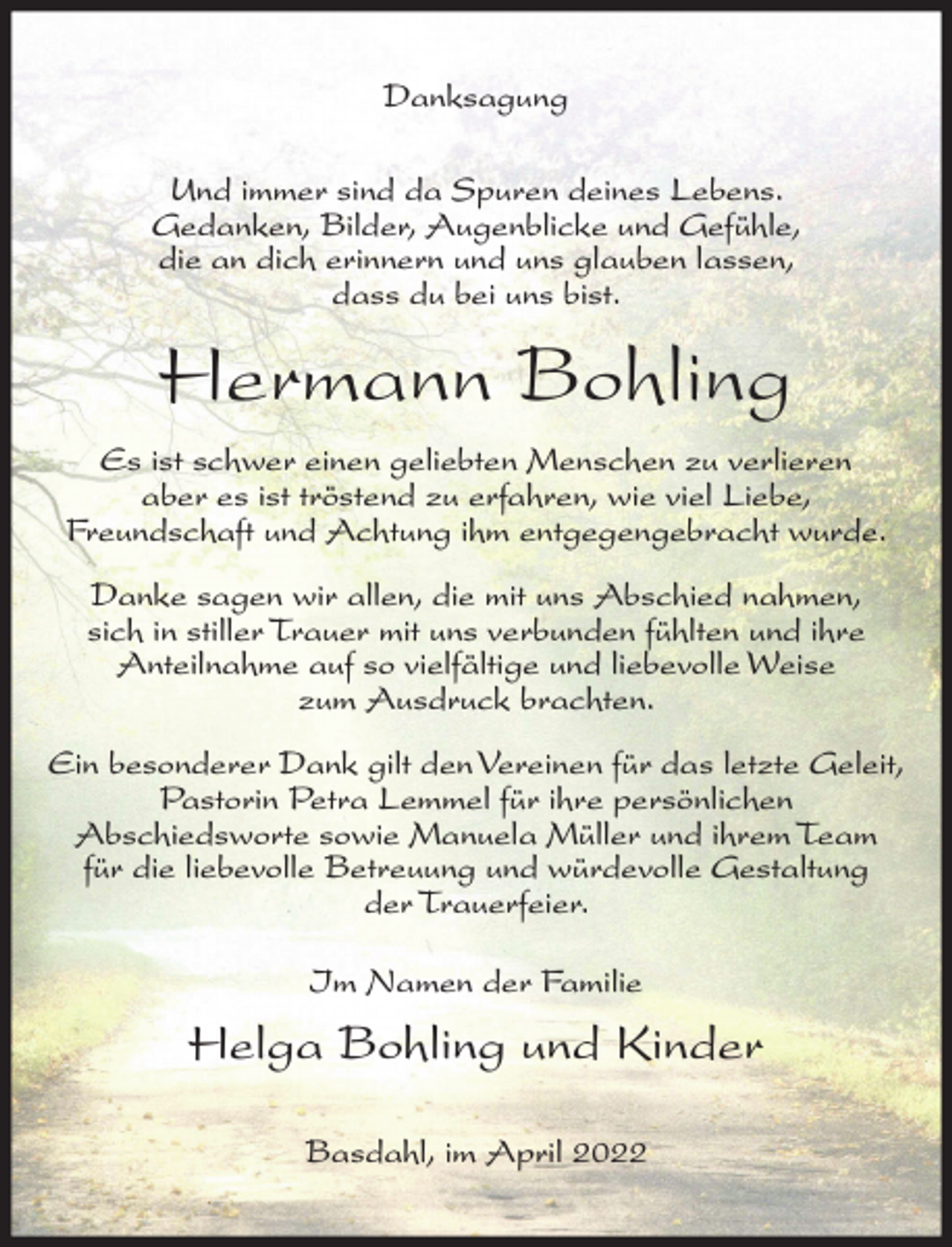 <p>Danksagung<br />Und immer sind da Spuren deines Lebens.<br />Gedanken, Bilder, Augenblicke und Gefühle,<br />die an dich erinnern und uns glauben lassen,<br />dass du bei uns bist.</p><p>Hermann Bohling<br />Es ist schwer einen geliebten Menschen zu verlieren<br />aber es ist tröstend zu erfahren, wie viel Liebe,<br />Freundschaft und Achtung ihm entgegengebracht wurde.<br />Danke sagen wir allen, die mit uns Abschied nahmen,<br />sich in stiller Trauer mit uns verbunden fühlten und ihre<br />Anteilnahme auf so vielfältige und liebevolle Weise<br />zum Ausdruck brachten.<br />Ein besonderer Dank gilt den Vereinen für das letzte Geleit,<br />Pastorin Petra Lemmel für ihre persönlichen<br />Abschiedsworte sowie Manuela Müller und ihrem Team<br />für die liebevolle Betreuung und würdevolle Gestaltung<br />der Trauerfeier.<br />Im Namen der Familie</p><p>Helga Bohling und Kinder<br />Basdahl, im April 2022</p>