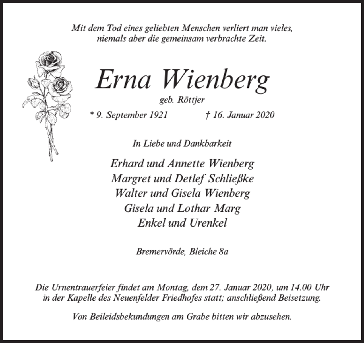 <p>Mit dem Tod eines geliebten Menschen verliert man vieles,<br />niemals aber die gemeinsam verbrachte Zeit.</p><p>Erna Wienberg<br />geb. Röttjer</p><p>* 9. September 1921 † 16. Januar 2020<br />In Liebe und Dankbarkeit</p><p>Erhard und Annette Wienberg<br />Margret und Detlef Schließke<br />Walter und Gisela Wienberg<br />Gisela und Lothar Marg<br />Enkel und Urenkel<br />Bremervörde, Bleiche 8a</p><p>Die Urnentrauerfeier findet am Montag, dem 27. Januar 2020, um 14.00 Uhr<br />in der Kapelle des Neuenfelder Friedhofes statt; anschließend Beisetzung.<br />Von Beileidsbekundungen am Grabe bitten wir abzusehen.</p>