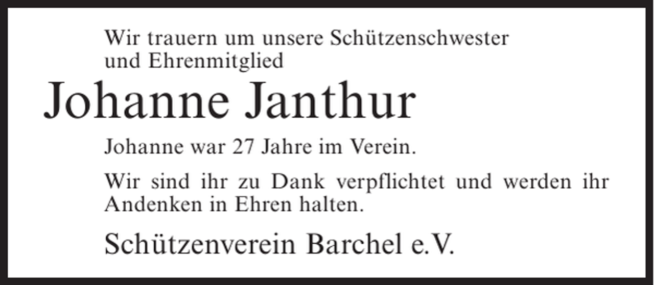 <p>Wir trauern um unsere Schützenschwester<br />und Ehrenmitglied</p><p>Johanne Janthur<br />Johanne war 27 Jahre im Verein.</p><p>Wir sind ihr zu Dank verpflichtet und werden ihr<br />Andenken in Ehren halten.</p><p>Schützenverein Barchel e.V.</p>