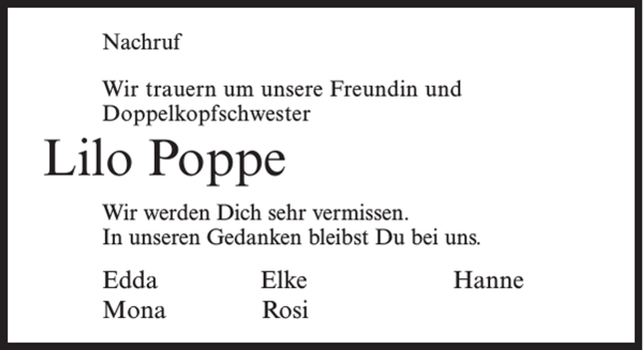 <p>Nachruf<br />Wir trauern um unsere Freundin und<br />Doppelkopfschwester</p><p>Lilo Poppe<br />Wir werden Dich sehr vermissen.<br />In unseren Gedanken bleibst Du bei uns.</p><p>Edda<br />Mona</p><p>Elke<br />Rosi</p><p>Hanne</p>