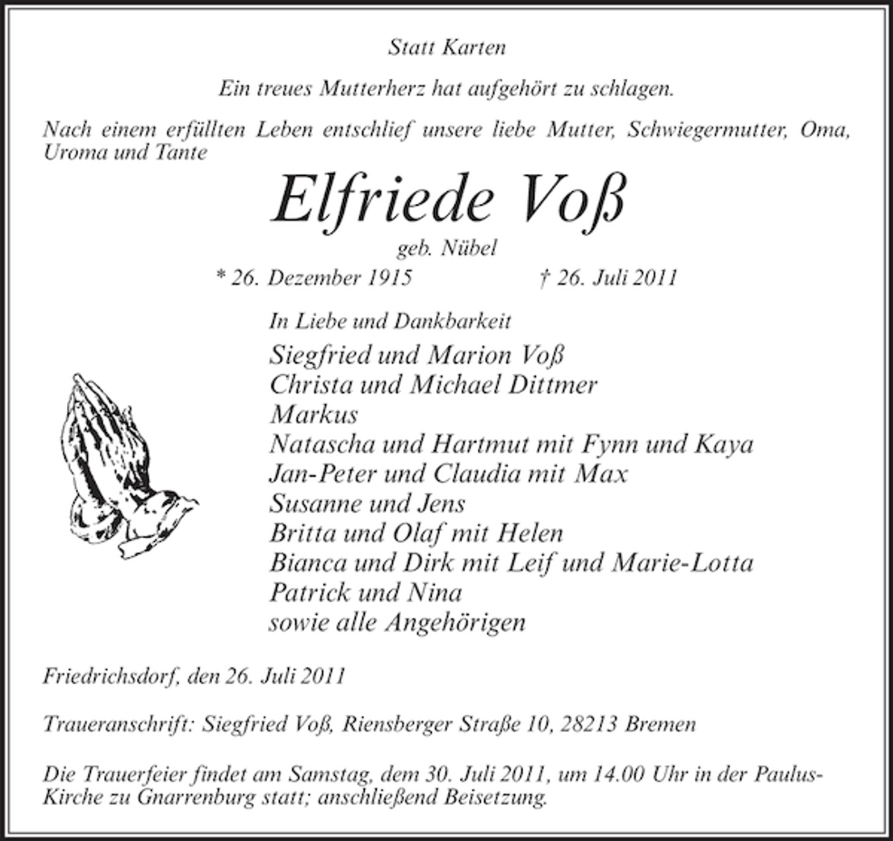 <p>Statt Karten<br />Ein treues Mutterherz hat aufgehört zu schlagen.<br />Nach einem erfüllten Leben entschlief unsere liebe Mutter, Schwiegermutter, Oma,<br />Uroma und Tante</p><p>Elfriede Voß<br />geb. Nübel<br />* 26. Dezember 1915</p><p>† 26. Juli 2011</p><p>In Liebe und Dankbarkeit</p><p>Siegfried und Marion Voß<br />Christa und Michael Dittmer<br />Markus<br />Natascha und Hartmut mit Fynn und Kaya<br />Jan-Peter und Claudia mit Max<br />Susanne und Jens<br />Britta und Olaf mit Helen<br />Bianca und Dirk mit Leif und Marie-Lotta<br />Patrick und Nina<br />sowie alle Angehörigen<br />Friedrichsdorf, den 26. Juli 2011<br />Traueranschrift: Siegfried Voß, Riensberger Straße 10, 28213 Bremen<br />Die Trauerfeier findet am Samstag, dem 30. Juli 2011, um 14.00 Uhr in der PaulusKirche zu Gnarrenburg statt; anschließend Beisetzung.</p>