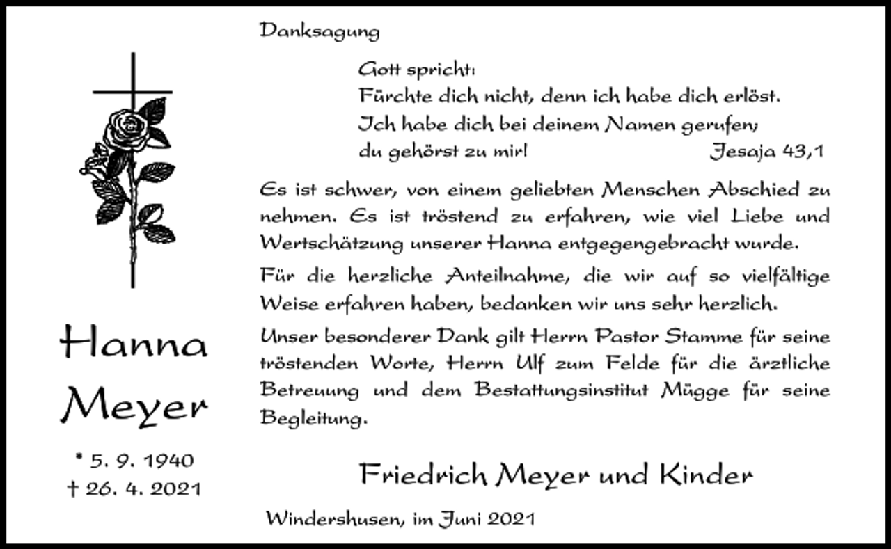 <p>Danksagung<br />Gott spricht:<br />Fürchte dich nicht, denn ich habe dich erlöst.<br />Ich habe dich bei deinem Namen gerufen;<br />du gehörst zu mir!<br />Jesaja 43,1<br />Es ist schwer, von einem geliebten Menschen Abschied zu<br />nehmen. Es ist tröstend zu erfahren, wie viel Liebe und<br />Wertschätzung unserer Hanna entgegengebracht wurde.</p><p>Hanna<br />Meyer<br />* 5. 9. 1940<br />† 26. 4. 2021</p><p>Für die herzliche Anteilnahme, die wir auf so vielfältige<br />Weise erfahren haben, bedanken wir uns sehr herzlich.<br />Unser besonderer Dank gilt Herrn Pastor Stamme für seine<br />tröstenden Worte, Herrn Ulf zum Felde für die ärztliche<br />Betreuung und dem Bestattungsinstitut Mügge für seine<br />Begleitung.</p><p>Friedrich Meyer und Kinder<br />Windershusen, im Juni 2021</p>
