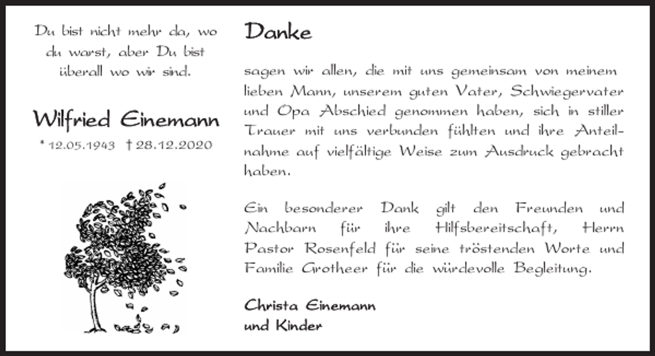 <p>Du bist nicht mehr da, wo<br />du warst, aber Du bist<br />..uberall wo wir sind.</p><p>* 12.05.1943 † 28.12.2020</p><p>sagen wir allen, die mit uns gemeinsam von meinem<br />lieben Mann, unserem guten Vater, Schwiegervater<br />und Opa Abschied genommen haben, sich in stiller<br />..<br />Trauer mit uns verbunden fuhlten<br />und ihre Anteil..<br />nahme auf vielfaltige Weise zum Ausdruck gebracht<br />haben.<br />Ein besonderer Dank gilt den Freunden und<br />..<br />Nachbarn fur<br />ihre Hilfsbereitschaft, Herrn<br />.. seine trostenden<br />..<br />Pastor Rosenfeld fur<br />Worte und<br />..<br />..<br />Familie Grotheer fur die wurdevolle Begleitung.</p>