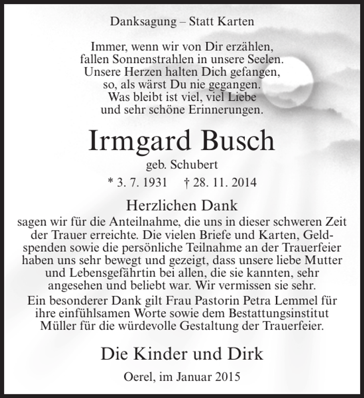 <p>Danksagung – Statt Karten<br />Immer, wenn wir von Dir erzählen,<br />fallen Sonnenstrahlen in unsere Seelen.<br />Unsere Herzen halten Dich gefangen,<br />so, als wärst Du nie gegangen.<br />Was bleibt ist viel, viel Liebe<br />und sehr schöne Erinnerungen.</p><p>Irmgard Busch<br />geb. Schubert<br />* 3. 7. 1931 † 28. 11. 2014</p><p>Herzlichen Dank<br />sagen wir für die Anteilnahme, die uns in dieser schweren Zeit<br />der Trauer erreichte. Die vielen Briefe und Karten, Geldspenden sowie die persönliche Teilnahme an der Trauerfeier<br />haben uns sehr bewegt und gezeigt, dass unsere liebe Mutter<br />und Lebensgefährtin bei allen, die sie kannten, sehr<br />angesehen und beliebt war. Wir vermissen sie sehr.<br />Ein besonderer Dank gilt Frau Pastorin Petra Lemmel für<br />ihre einfühlsamen Worte sowie dem Bestattungsinstitut<br />Müller für die würdevolle Gestaltung der Trauerfeier.</p><p>Die Kinder und Dirk<br />Oerel, im Januar 2015</p>
