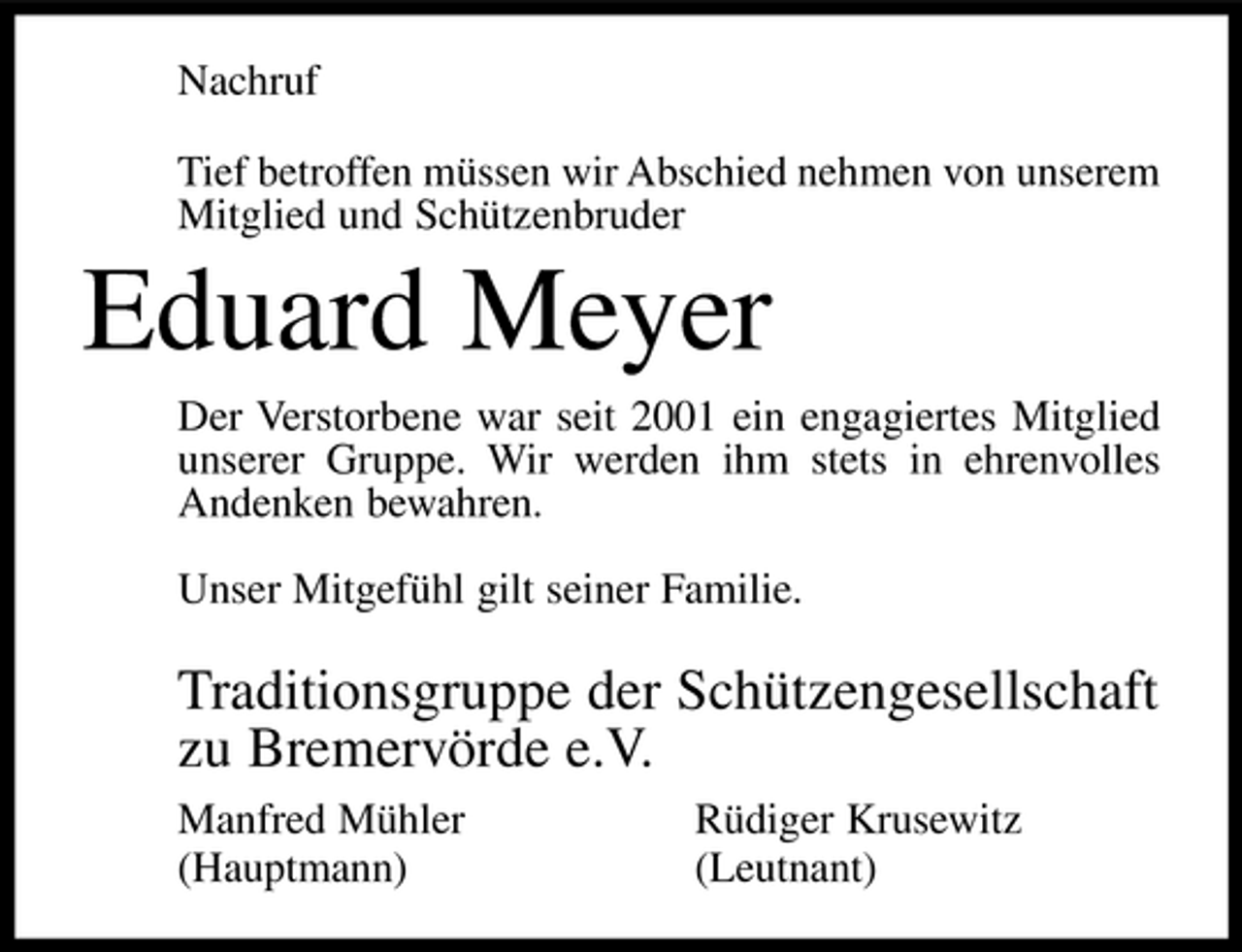 <p>Nachruf Tief betroffen müssen wir Abschied nehmen von unserem Mitglied und Schützenbruder</p><p>Eduard Meyer<br />Der Verstorbene war seit 2001 ein engagiertes Mitglied unserer Gruppe. Wir werden ihm stets in ehrenvolles Andenken bewahren. Unser Mitgefühl gilt seiner Familie.</p><p>Traditionsgruppe der Schützengesellschaft zu Bremervörde e.V.<br />Manfred Mühler (Hauptmann) Rüdiger Krusewitz (Leutnant)</p>