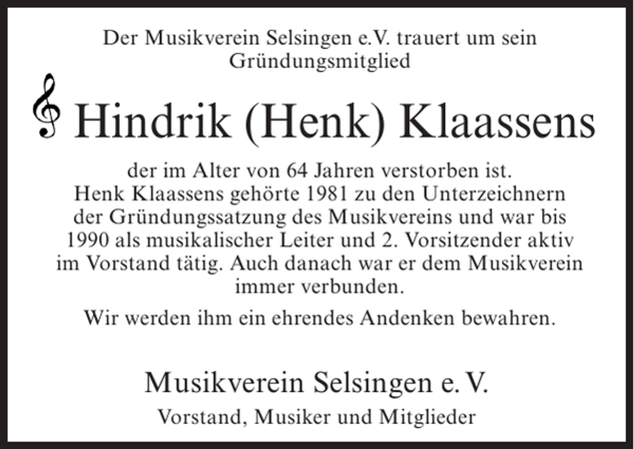 <p>Der Musikverein Selsingen e.V. trauert um sein<br />Gründungsmitglied</p><p>Hindrik (Henk) Klaassens<br />der im Alter von 64 Jahren verstorben ist.<br />Henk Klaassens gehörte 1981 zu den Unterzeichnern<br />der Gründungssatzung des Musikvereins und war bis<br />1990 als musikalischer Leiter und 2. Vorsitzender aktiv<br />im Vorstand tätig. Auch danach war er dem Musikverein<br />immer verbunden.<br />Wir werden ihm ein ehrendes Andenken bewahren.</p><p>Musikverein Selsingen e. V.<br />Vorstand, Musiker und Mitglieder</p>