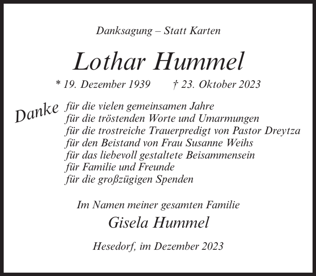 <p>Danksagung – Statt Karten</p><p>Lothar Hummel<br />* 19. Dezember 1939</p><p>e<br />Dank</p><p>† 23. Oktober 2023</p><p>für die vielen gemeinsamen Jahre<br />für die tröstenden Worte und Umarmungen<br />für die trostreiche Trauerpredigt von Pastor Dreytza<br />für den Beistand von Frau Susanne Weihs<br />für das liebevoll gestaltete Beisammensein<br />für Familie und Freunde<br />für die großzügigen Spenden<br />Im Namen meiner gesamten Familie</p><p>Gisela Hummel<br />Hesedorf, im Dezember 2023</p>
