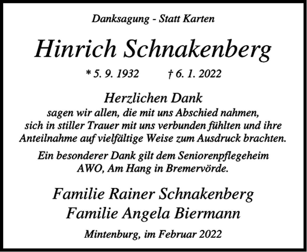 <p>Danksagung - Statt Karten</p><p>Hinrich Schnakenberg<br />* 5. 9. 1932</p><p>† 6. 1. 2022</p><p>Herzlichen Dank<br />sagen wir allen, die mit uns Abschied nahmen,<br />sich in stiller Trauer mit uns verbunden fühlten und ihre<br />Anteilnahme auf vielfältige Weise zum Ausdruck brachten.<br />Ein besonderer Dank gilt dem Seniorenpflegeheim<br />AWO, Am Hang in Bremervörde.</p><p>Familie Rainer Schnakenberg<br />Familie Angela Biermann<br />Mintenburg, im Februar 2022</p>