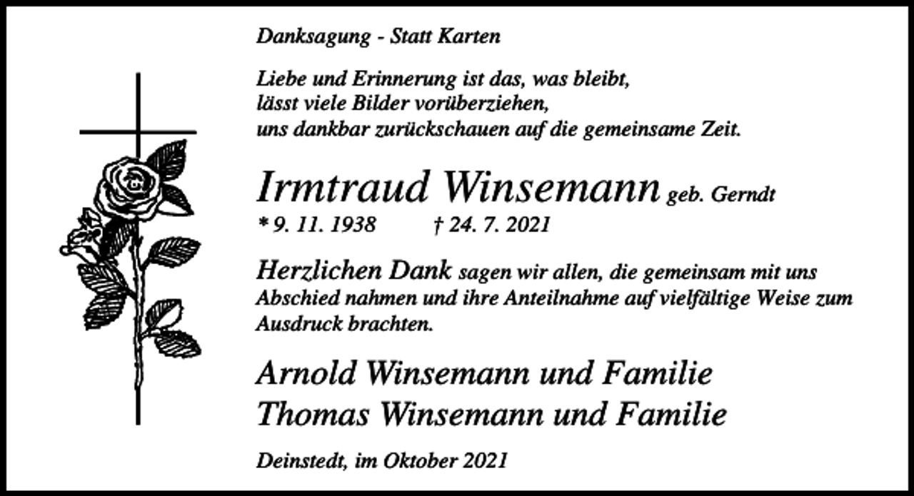 <p>Danksagung - Statt Karten<br />Liebe und Erinnerung ist das, was bleibt,<br />lässt viele Bilder vorüberziehen,<br />uns dankbar zurückschauen auf die gemeinsame Zeit.</p><p>Irmtraud Winsemann geb. Gerndt<br />* 9. 11. 1938</p><p>† 24. 7. 2021</p><p>Herzlichen Dank sagen wir allen, die gemeinsam mit uns<br />Abschied nahmen und ihre Anteilnahme auf vielfältige Weise zum<br />Ausdruck brachten.</p><p>Arnold Winsemann und Familie<br />Thomas Winsemann und Familie<br />Deinstedt, im Oktober 2021</p>