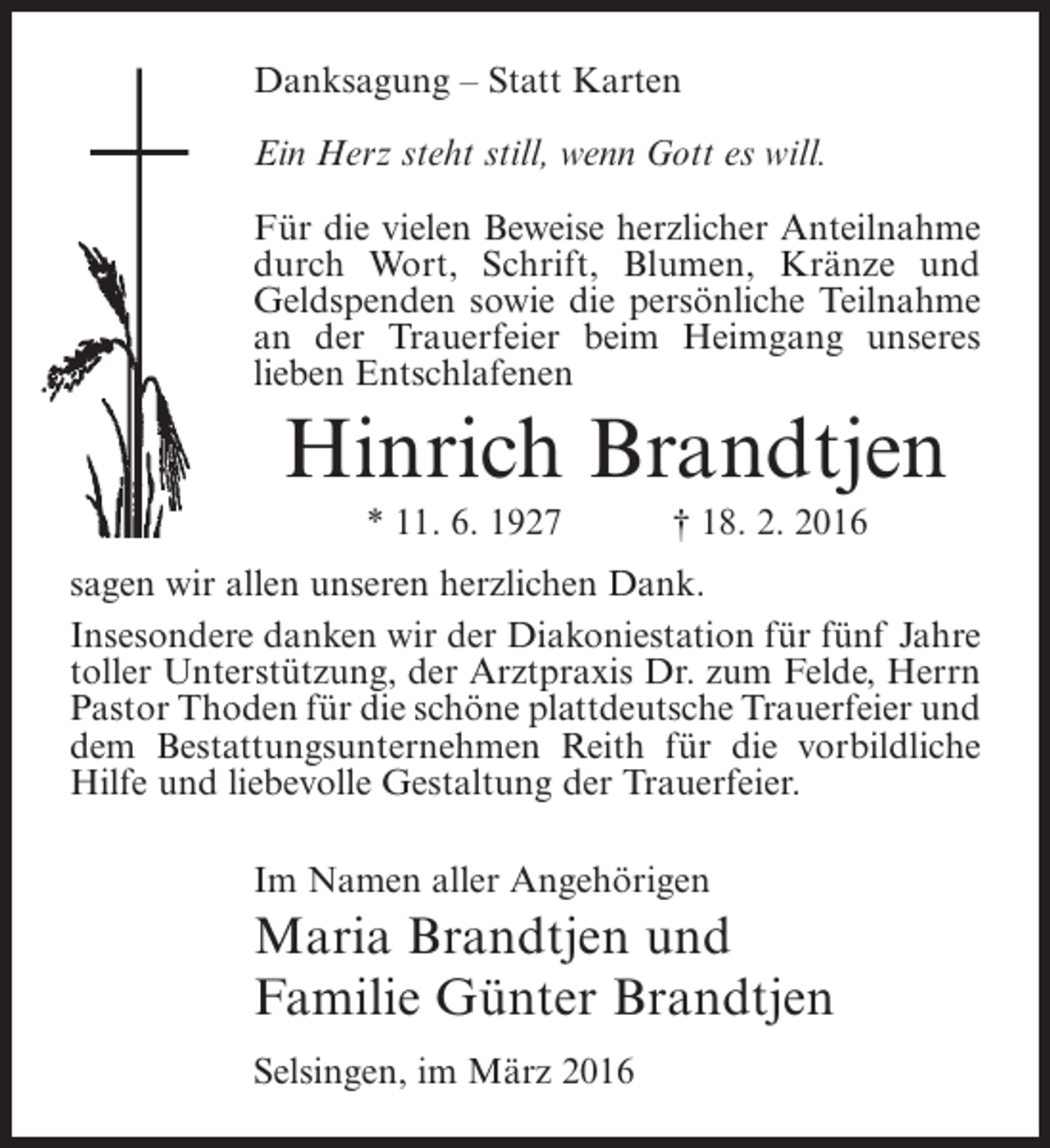<p>Danksagung – Statt Karten<br />Ein Herz steht still, wenn Gott es will.<br />Für die vielen Beweise herzlicher ­ nteilnahme<br />A<br />durch Wort, Schrift, Blumen, Kränze und<br />Geldspenden sowie die persönliche Teilnahme<br />an der Trauerfeier beim Heimgang unseres<br />l<br />­ieben Entschlafenen</p><p>Hinrich Brandtjen<br />* 11. 6. 1927</p><p>† 18. 2. 2016</p><p>sagen wir allen unseren herzlichen Dank.<br />Insesondere danken wir der Diakoniestation für fünf Jahre<br />toller Unterstützung, der Arztpraxis Dr. zum Felde, Herrn<br />Pastor Thoden für die schöne plattdeutsche Trauerfeier und<br />dem Bestattungsunternehmen Reith für die vorbildliche<br />Hilfe und liebevolle Gestaltung der Trauerfeier.<br />Im Namen aller Angehörigen</p><p>Maria Brandtjen und<br />Familie Günter Brandtjen<br />Selsingen, im März 2016</p>